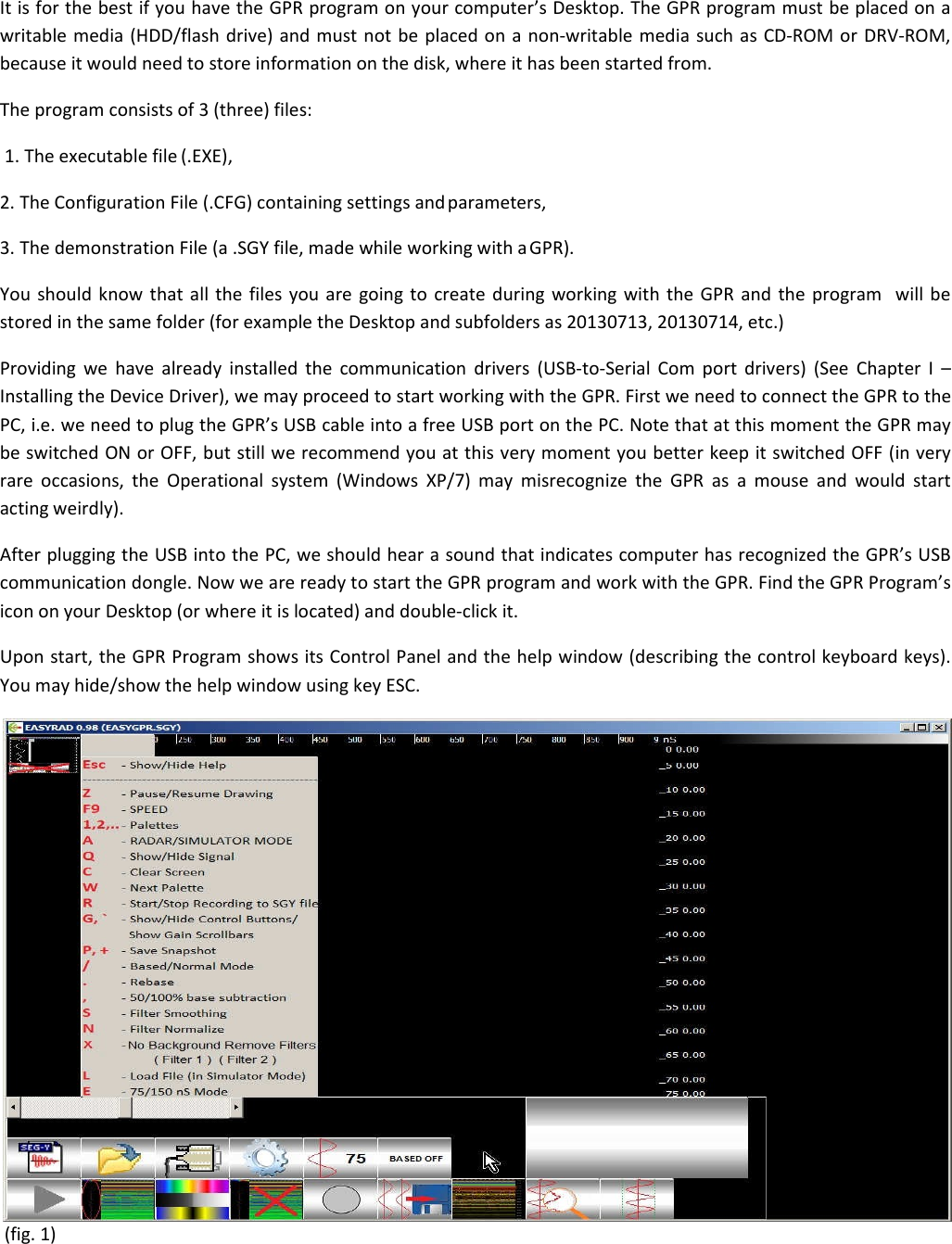 It is for the best if you have the GPR program on your computer’s Desktop. The GPR program must be placed on a writable media (HDD/flash drive) and must not be placed on a non-writable media such as CD-ROM or DRV-ROM, because it would need to store information on the disk, where it has been started from.  The program consists of 3 (three) files:  1. The executable file (.EXE),  2. The Configuration File (.CFG) containing settings and parameters,  3. The demonstration File (a .SGY file, made while working with a GPR).  You should know that all the files you are going to create during working with the GPR and the program  will be stored in the same folder (for example the Desktop and subfolders as 20130713, 20130714, etc.) Providing we have already installed the communication drivers (USB-to-Serial Com port drivers) (See Chapter I – Installing the Device Driver), we may proceed to start working with the GPR. First we need to connect the GPR to the PC, i.e. we need to plug the GPR’s USB cable into a free USB port on the PC. Note that at this moment the GPR may be switched ON or OFF, but still we recommend you at this very moment you better keep it switched OFF (in very rare occasions, the Operational system (Windows XP/7) may misrecognize the GPR as a mouse and would start  acting weirdly). After plugging the USB into the PC, we should hear a sound that indicates computer has recognized the GPR’s USB communication dongle. Now we are ready to start the GPR program and work with the GPR. Find the GPR Program’s icon on your Desktop (or where it is located) and double-click it. Upon start, the GPR Program shows its Control Panel and the help window (describing the control keyboard keys). You may hide/show the help window using key ESC.  (fig. 1) 