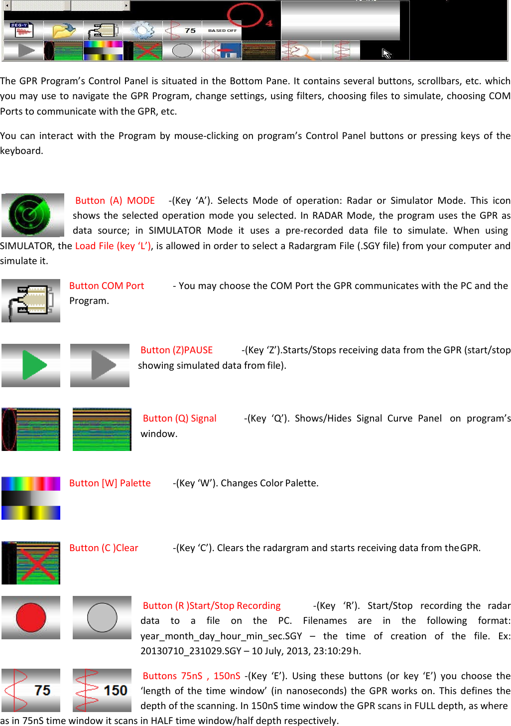   The GPR Program’s Control Panel is situated in the Bottom Pane. It contains several buttons, scrollbars, etc. which you may use to navigate the GPR Program, change settings, using filters, choosing files to simulate, choosing COM Ports to communicate with the GPR, etc. You can interact with the Program by mouse-clicking on program’s Control Panel buttons or pressing keys of the keyboard.   Button (A) MODE   -(Key ‘A’). Selects Mode of operation: Radar or Simulator Mode. This icon    shows the selected operation mode you selected. In RADAR Mode, the program uses the GPR as data  source;  in  SIMULATOR  Mode  it  uses  a  pre-recorded  data  file  to  simulate.  When  using SIMULATOR, the Load File (key ‘L’), is allowed in order to select a Radargram File (.SGY file) from your computer and simulate it. Button COM Port  - You may choose the COM Port the GPR communicates with the PC and the Program.   Button (Z)PAUSE  -(Key ‘Z’).Starts/Stops receiving data from the GPR (start/stop showing simulated data from file).    Button (Q) Signal  -(Key  ‘Q’).  Shows/Hides  Signal  Curve  Panel   on  program’s window.   Button [W] Palette  -(Key ‘W’). Changes Color Palette.     Button (C )Clear  -(Key ‘C’). Clears the radargram and starts receiving data from the GPR.    Button (R )Start/Stop Recording  -(Key   ‘R’).   Start/Stop   recording  the   radar data to a file on the PC. Filenames are in the following format: year_month_day_hour_min_sec.SGY – the time of creation of the file. Ex: 20130710_231029.SGY – 10 July, 2013, 23:10:29 h. Buttons 75nS , 150nS -(Key ‘E’). Using these buttons (or key ‘E’) you choose the ‘length of the time window’ (in nanoseconds) the GPR works on. This defines the depth of the scanning. In 150nS time window the GPR scans in FULL depth, as where as in 75nS time window it scans in HALF time window/half depth respectively. 