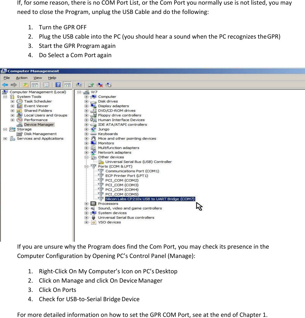  If, for some reason, there is no COM Port List, or the Com Port you normally use is not listed, you may need to close the Program, unplug the USB Cable and do the following: 1. Turn the GPR OFF 2. Plug the USB cable into the PC (you should hear a sound when the PC recognizes the GPR) 3. Start the GPR Program again 4. Do Select a Com Port again  If you are unsure why the Program does find the Com Port, you may check its presence in the Computer Configuration by Opening PC’s Control Panel (Manage): 1. Right-Click On My Computer’s Icon on PC’s Desktop 2. Click on Manage and click On Device Manager 3. Click On Ports 4. Check for USB-to-Serial Bridge Device  For more detailed information on how to set the GPR COM Port, see at the end of Chapter 1.         