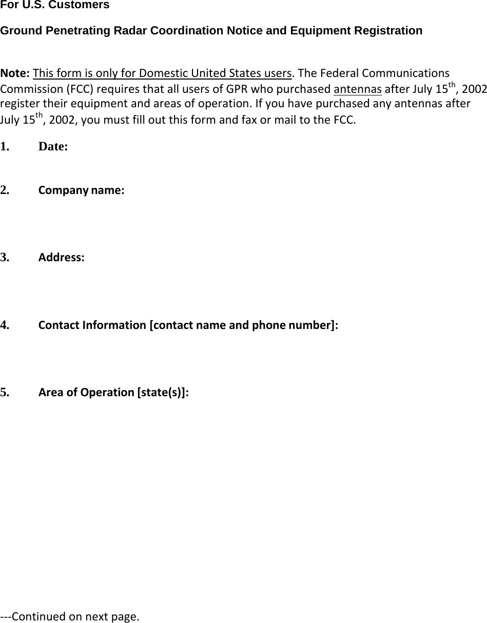  For U.S. Customers  Ground Penetrating Radar Coordination Notice and Equipment Registration   Note: This form is only for Domestic United States users. The Federal Communications Commission (FCC) requires that all users of GPR who purchased antennas after July 15th, 2002 register their equipment and areas of operation. If you have purchased any antennas after July 15th, 2002, you must fill out this form and fax or mail to the FCC. 1. Date:  2. Company name:    3. Address:    4. Contact Information [contact name and phone number]:    5. Area of Operation [state(s)]:             ---Continued on next page. 