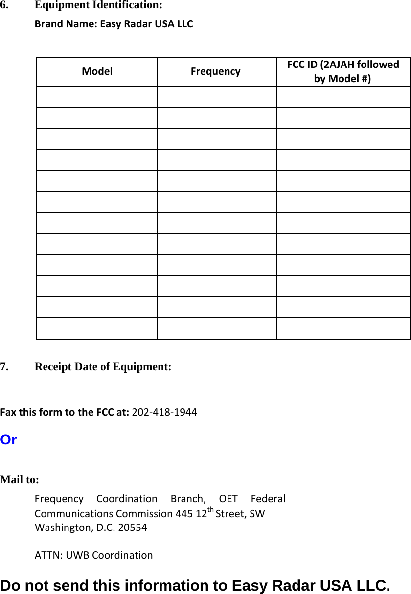  6. Equipment Identification: Brand Name: Easy Radar USA LLC   Model Frequency FCC ID (2AJAH followed by Model #)                                      7. Receipt Date of Equipment:   Fax this form to the FCC at: 202-418-1944  Or  Mail to: Frequency Coordination Branch, OET Federal Communications Commission 445 12th Street, SW Washington, D.C. 20554  ATTN: UWB Coordination  Do not send this information to Easy Radar USA LLC.  