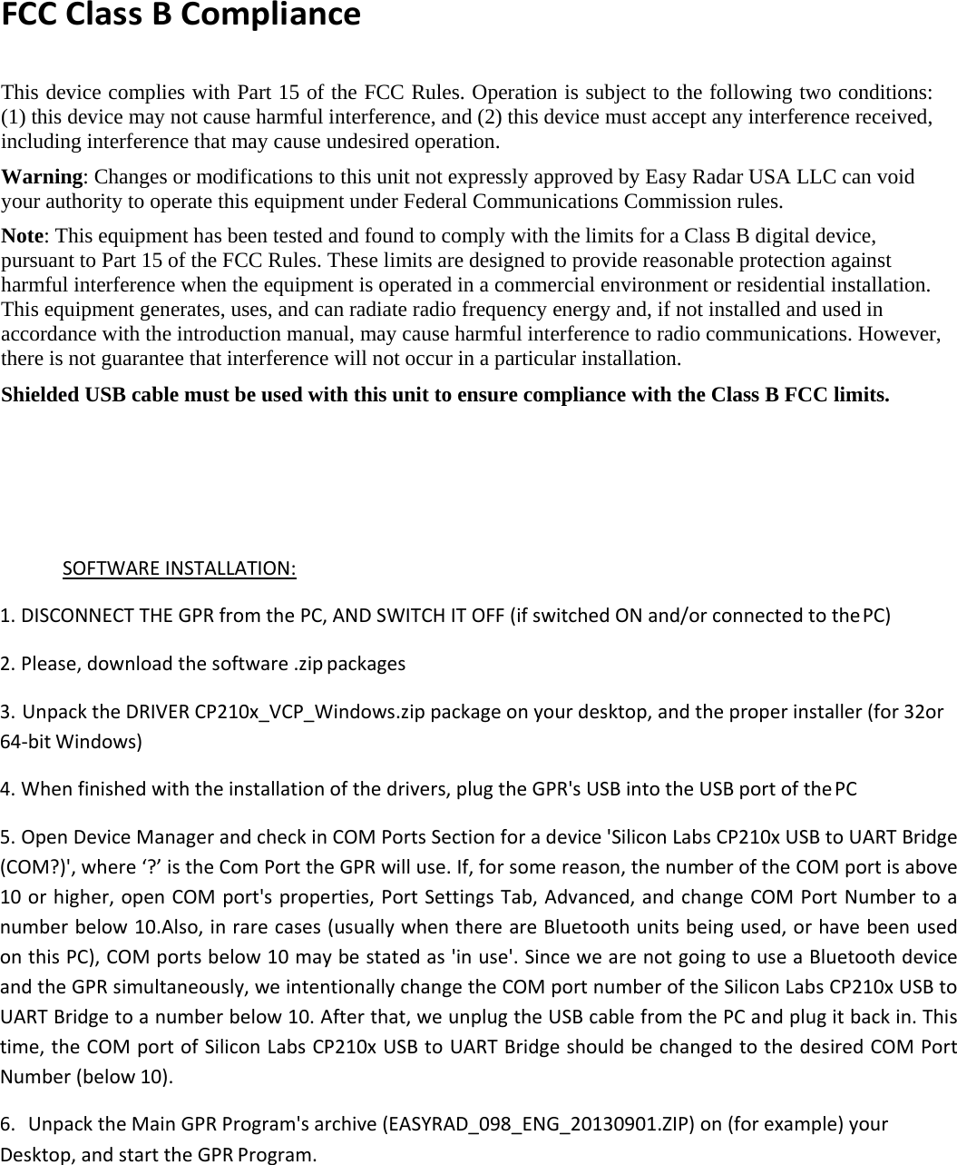 FCC Class B Compliance  This device complies with Part 15 of the FCC Rules. Operation is subject to the following two conditions: (1) this device may not cause harmful interference, and (2) this device must accept any interference received, including interference that may cause undesired operation. Warning: Changes or modifications to this unit not expressly approved by Easy Radar USA LLC can void your authority to operate this equipment under Federal Communications Commission rules. Note: This equipment has been tested and found to comply with the limits for a Class B digital device, pursuant to Part 15 of the FCC Rules. These limits are designed to provide reasonable protection against harmful interference when the equipment is operated in a commercial environment or residential installation. This equipment generates, uses, and can radiate radio frequency energy and, if not installed and used in accordance with the introduction manual, may cause harmful interference to radio communications. However, there is not guarantee that interference will not occur in a particular installation. Shielded USB cable must be used with this unit to ensure compliance with the Class B FCC limits.   SOFTWARE INSTALLATION: 1. DISCONNECT THE GPR from the PC, AND SWITCH IT OFF (if switched ON and/or connected to the PC)  2. Please, download the software .zip packages  3. Unpack the DRIVER CP210x_VCP_Windows.zip package on your desktop, and the proper installer (for 32or 64-bit Windows) 4. When finished with the installation of the drivers, plug the GPR&apos;s USB into the USB port of the PC  5. Open Device Manager and check in COM Ports Section for a device &apos;Silicon Labs CP210x USB to UART Bridge (COM?)&apos;, where ‘?’ is the Com Port the GPR will use. If, for some reason, the number of the COM port is above 10 or higher, open COM port&apos;s properties, Port Settings Tab, Advanced, and change COM Port Number to a number below 10.Also, in rare cases (usually when there are Bluetooth units being used, or have been used on this PC), COM ports below 10 may be stated as &apos;in use&apos;. Since we are not going to use a Bluetooth device and the GPR simultaneously, we intentionally change the COM port number of the Silicon Labs CP210x USB to UART Bridge to a number below 10. After that, we unplug the USB cable from the PC and plug it back in. This time, the COM port of Silicon Labs CP210x USB to UART Bridge should be changed to the desired COM Port Number (below 10). 6. Unpack the Main GPR Program&apos;s archive (EASYRAD_098_ENG_20130901.ZIP) on (for example) your Desktop, and start the GPR Program. 