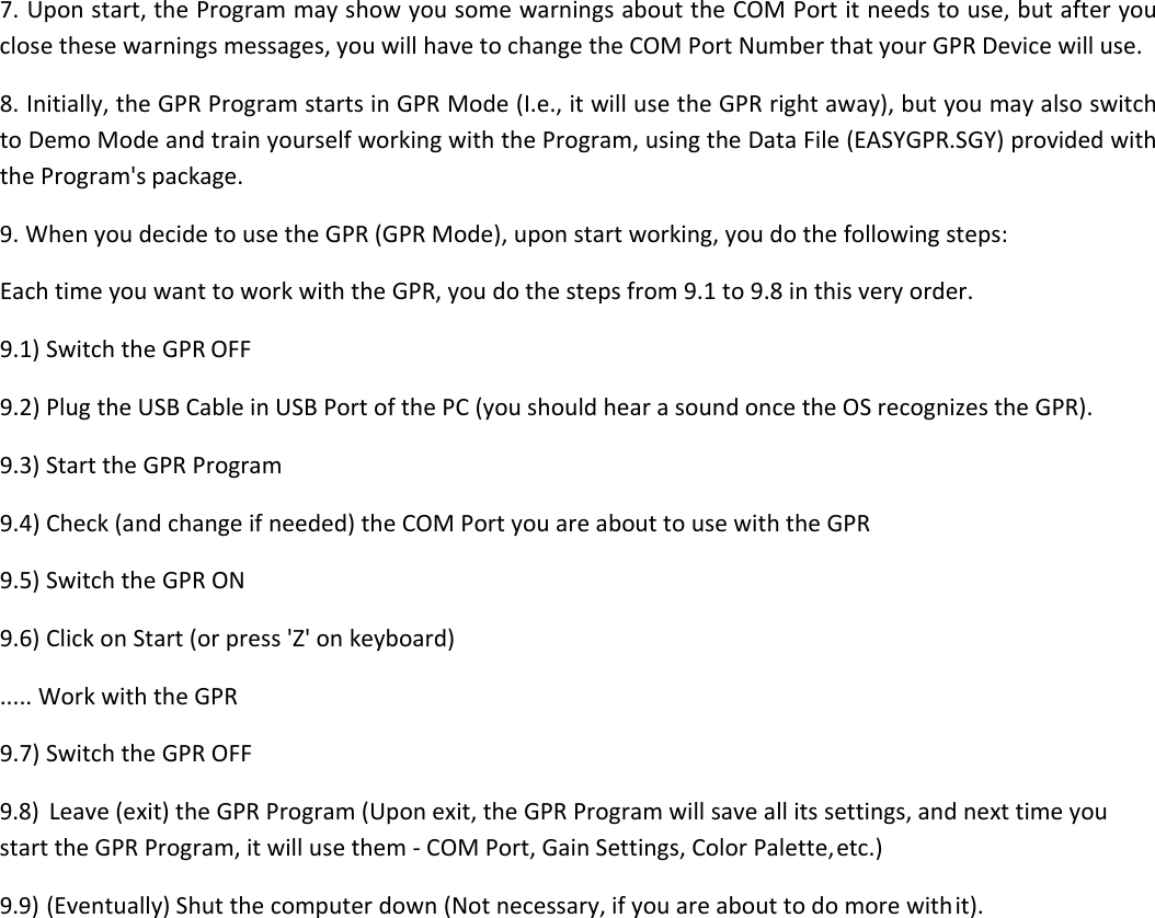 7. Upon start, the Program may show you some warnings about the COM Port it needs to use, but after you close these warnings messages, you will have to change the COM Port Number that your GPR Device will use. 8. Initially, the GPR Program starts in GPR Mode (I.e., it will use the GPR right away), but you may also switch to Demo Mode and train yourself working with the Program, using the Data File (EASYGPR.SGY) provided with the Program&apos;s package. 9. When you decide to use the GPR (GPR Mode), upon start working, you do the following steps: Each time you want to work with the GPR, you do the steps from 9.1 to 9.8 in this very order. 9.1) Switch the GPR OFF 9.2) Plug the USB Cable in USB Port of the PC (you should hear a sound once the OS recognizes the GPR). 9.3) Start the GPR Program 9.4) Check (and change if needed) the COM Port you are about to use with the GPR 9.5) Switch the GPR ON 9.6) Click on Start (or press &apos;Z&apos; on keyboard)  ..... Work with the GPR 9.7) Switch the GPR OFF 9.8) Leave (exit) the GPR Program (Upon exit, the GPR Program will save all its settings, and next time you start the GPR Program, it will use them - COM Port, Gain Settings, Color Palette, etc.) 9.9) (Eventually) Shut the computer down (Not necessary, if you are about to do more with it).   