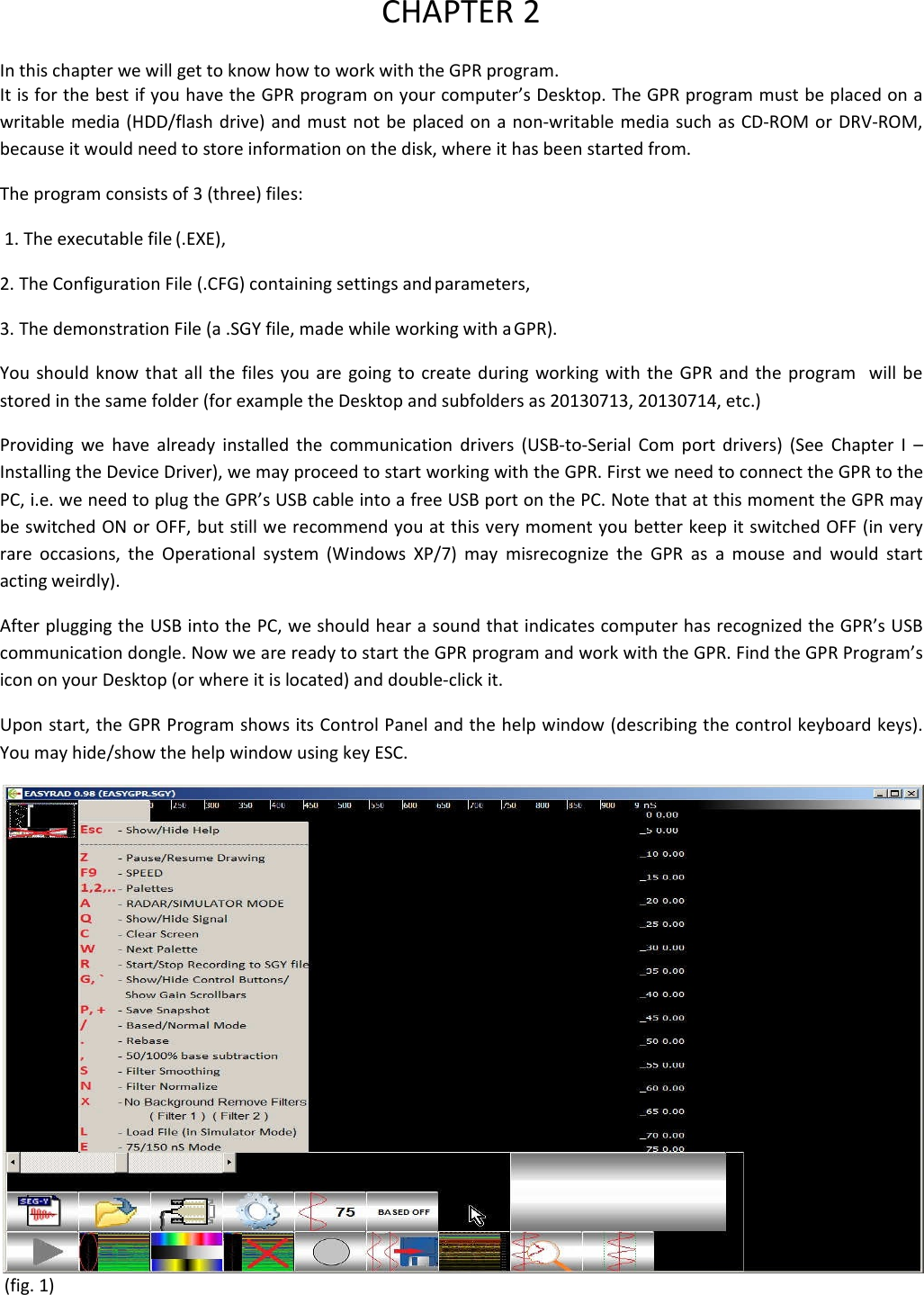 CHAPTER 2 In this chapter we will get to know how to work with the GPR program. It is for the best if you have the GPR program on your computer’s Desktop. The GPR program must be placed on a writable media (HDD/flash drive) and must not be placed on a non-writable media such as CD-ROM or DRV-ROM, because it would need to store information on the disk, where it has been started from.  The program consists of 3 (three) files:  1. The executable file (.EXE),  2. The Configuration File (.CFG) containing settings and parameters,  3. The demonstration File (a .SGY file, made while working with a GPR).  You should know that all the files you are going to create during working with the GPR and the program  will be stored in the same folder (for example the Desktop and subfolders as 20130713, 20130714, etc.) Providing we have already installed the communication drivers (USB-to-Serial Com port drivers) (See Chapter I – Installing the Device Driver), we may proceed to start working with the GPR. First we need to connect the GPR to the PC, i.e. we need to plug the GPR’s USB cable into a free USB port on the PC. Note that at this moment the GPR may be switched ON or OFF, but still we recommend you at this very moment you better keep it switched OFF (in very rare occasions, the Operational system (Windows XP/7) may misrecognize the GPR as a mouse and would start  acting weirdly). After plugging the USB into the PC, we should hear a sound that indicates computer has recognized the GPR’s USB communication dongle. Now we are ready to start the GPR program and work with the GPR. Find the GPR Program’s icon on your Desktop (or where it is located) and double-click it. Upon start, the GPR Program shows its Control Panel and the help window (describing the control keyboard keys). You may hide/show the help window using key ESC.  (fig. 1) 