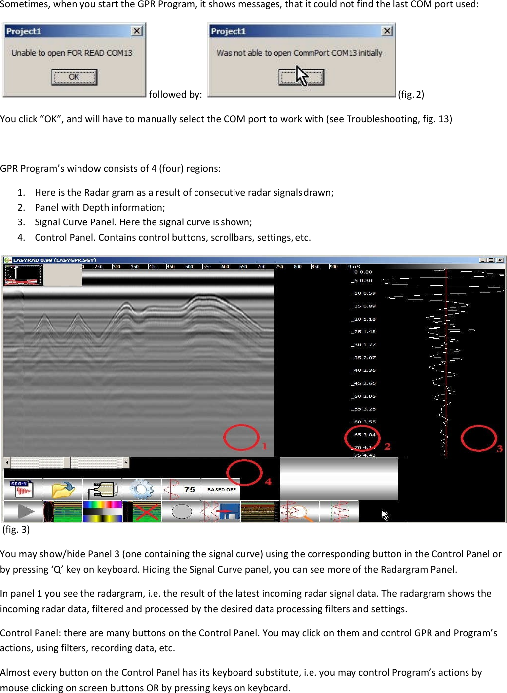 Sometimes, when you start the GPR Program, it shows messages, that it could not find the last COM port used:   followed by:    (fig. 2) You click “OK”, and will have to manually select the COM port to work with (see Troubleshooting, fig. 13)    GPR Program’s window consists of 4 (four) regions:  1. Here is the Radar gram as a result of consecutive radar signals drawn; 2. Panel with Depth information; 3. Signal Curve Panel. Here the signal curve is shown; 4. Control Panel. Contains control buttons, scrollbars, settings, etc.  (fig. 3)  You may show/hide Panel 3 (one containing the signal curve) using the corresponding button in the Control Panel or by pressing ‘Q’ key on keyboard. Hiding the Signal Curve panel, you can see more of the Radargram Panel. In panel 1 you see the radargram, i.e. the result of the latest incoming radar signal data. The radargram shows the incoming radar data, filtered and processed by the desired data processing filters and settings. Control Panel: there are many buttons on the Control Panel. You may click on them and control GPR and Program’s actions, using filters, recording data, etc. Almost every button on the Control Panel has its keyboard substitute, i.e. you may control Program’s actions by mouse clicking on screen buttons OR by pressing keys on keyboard. 