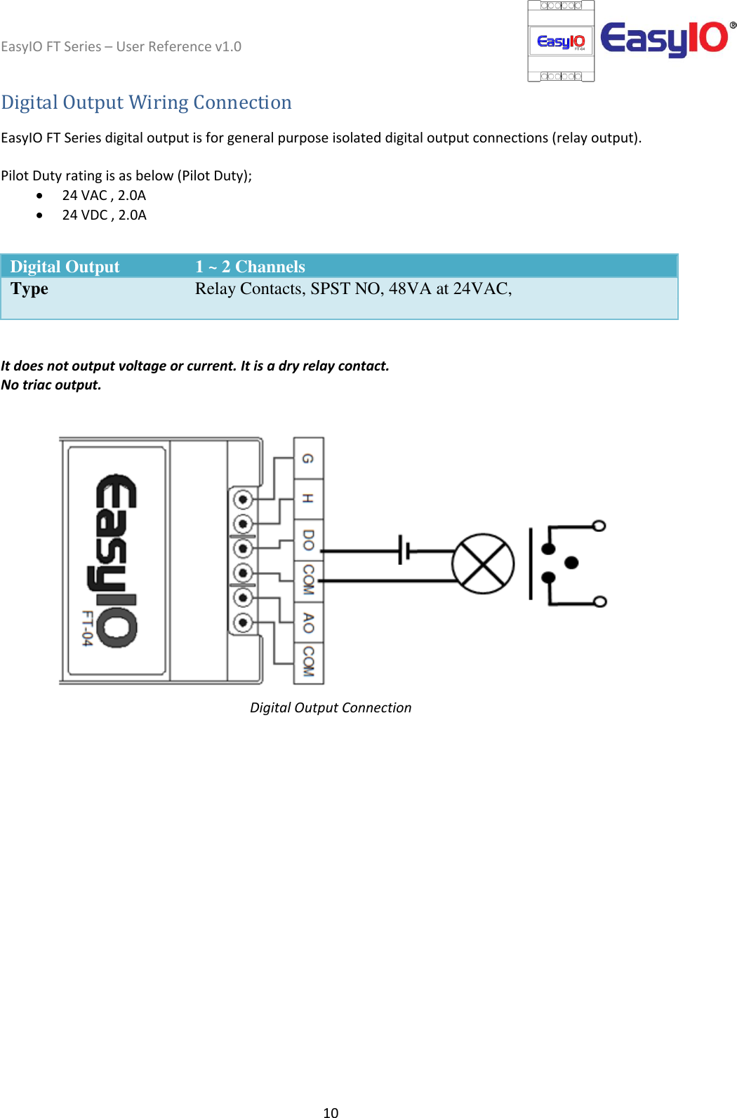 EasyIO FT Series – User Reference v1.0 10  Digital Output Wiring Connection  EasyIO FT Series digital output is for general purpose isolated digital output connections (relay output).  Pilot Duty rating is as below (Pilot Duty);   24 VAC , 2.0A  24 VDC , 2.0A  Digital Output 1 ~ 2 Channels Type Relay Contacts, SPST NO, 48VA at 24VAC,     It does not output voltage or current. It is a dry relay contact. No triac output.    Digital Output Connection   