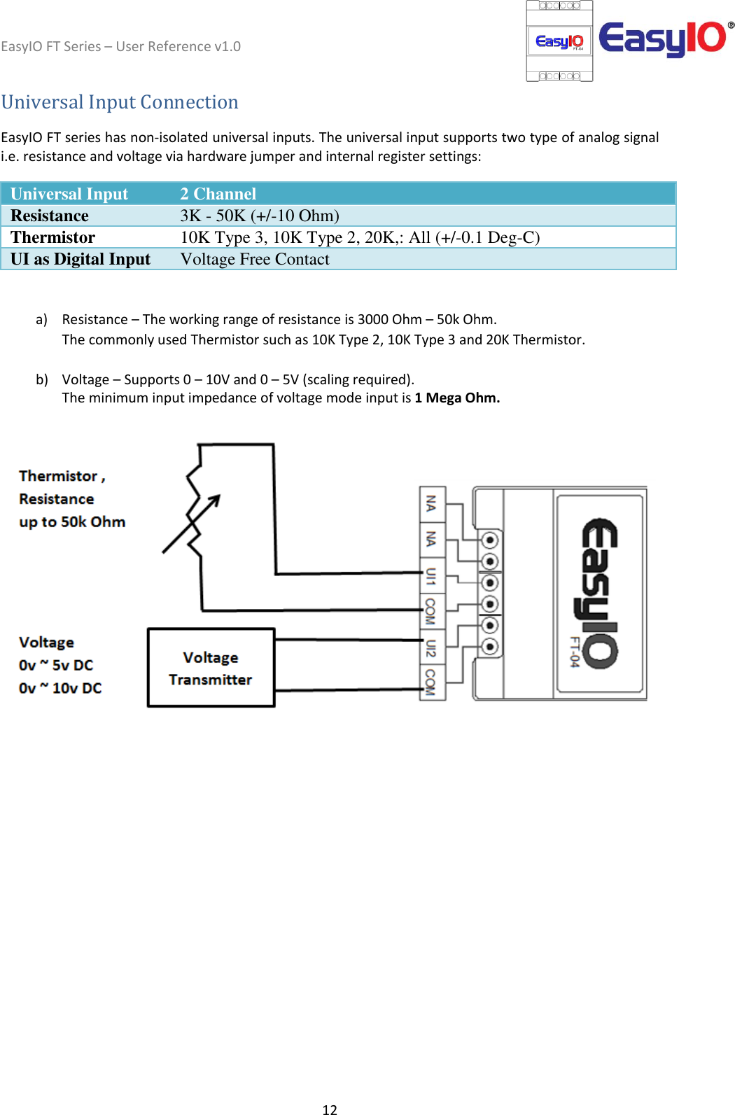 EasyIO FT Series – User Reference v1.0 12  Universal Input Connection  EasyIO FT series has non-isolated universal inputs. The universal input supports two type of analog signal i.e. resistance and voltage via hardware jumper and internal register settings:  Universal Input 2 Channel Resistance 3K - 50K (+/-10 Ohm) Thermistor 10K Type 3, 10K Type 2, 20K,: All (+/-0.1 Deg-C) UI as Digital Input Voltage Free Contact   a) Resistance – The working range of resistance is 3000 Ohm – 50k Ohm.  The commonly used Thermistor such as 10K Type 2, 10K Type 3 and 20K Thermistor.  b) Voltage – Supports 0 – 10V and 0 – 5V (scaling required). The minimum input impedance of voltage mode input is 1 Mega Ohm.       