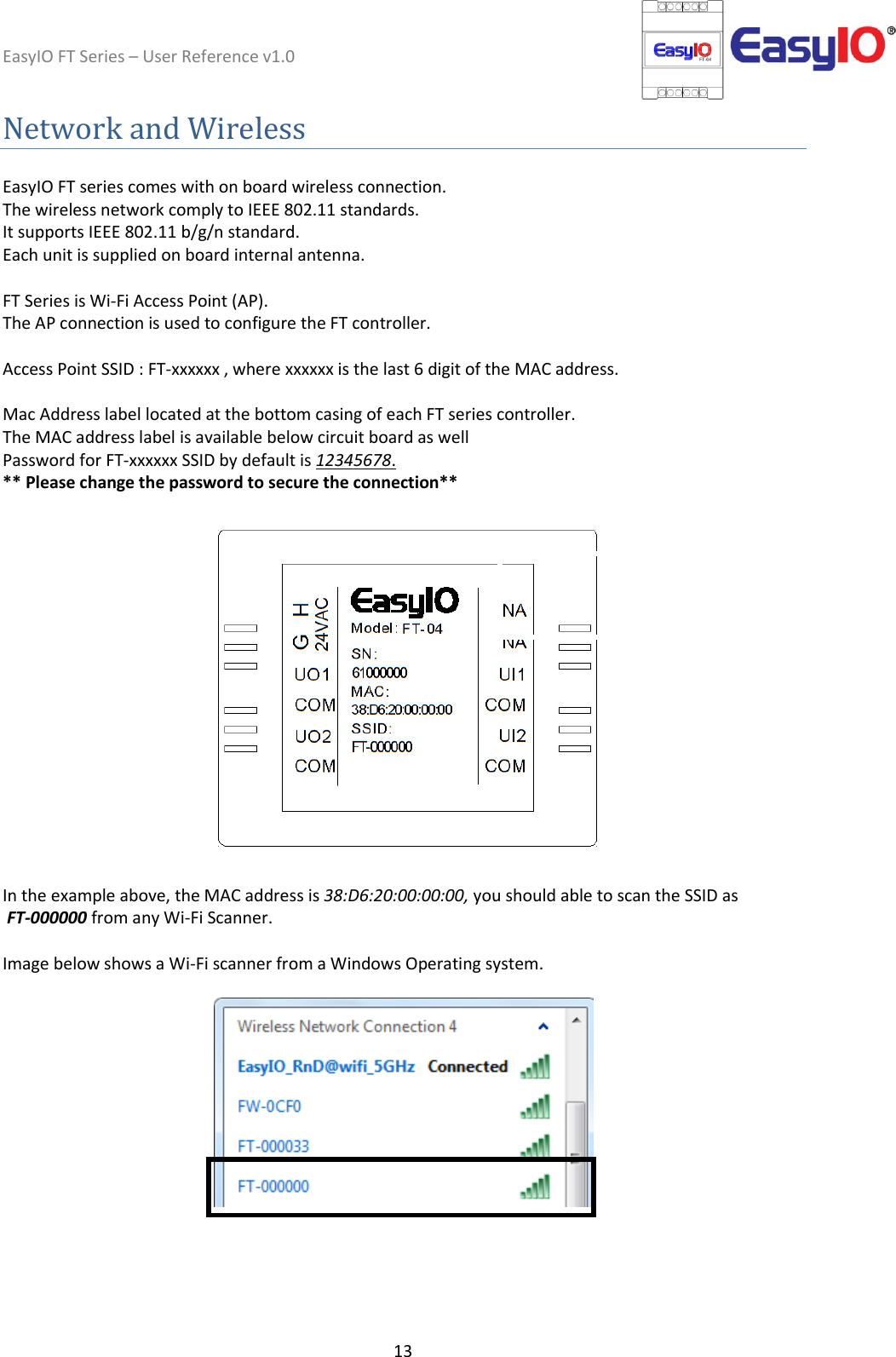 EasyIO FT Series – User Reference v1.0 13  Network and Wireless   EasyIO FT series comes with on board wireless connection.  The wireless network comply to IEEE 802.11 standards.  It supports IEEE 802.11 b/g/n standard. Each unit is supplied on board internal antenna.   FT Series is Wi-Fi Access Point (AP).  The AP connection is used to configure the FT controller.   Access Point SSID : FT-xxxxxx , where xxxxxx is the last 6 digit of the MAC address.  Mac Address label located at the bottom casing of each FT series controller.  The MAC address label is available below circuit board as well  Password for FT-xxxxxx SSID by default is 12345678.  ** Please change the password to secure the connection**    In the example above, the MAC address is 38:D6:20:00:00:00, you should able to scan the SSID as  FT-000000 from any Wi-Fi Scanner.   Image below shows a Wi-Fi scanner from a Windows Operating system.         