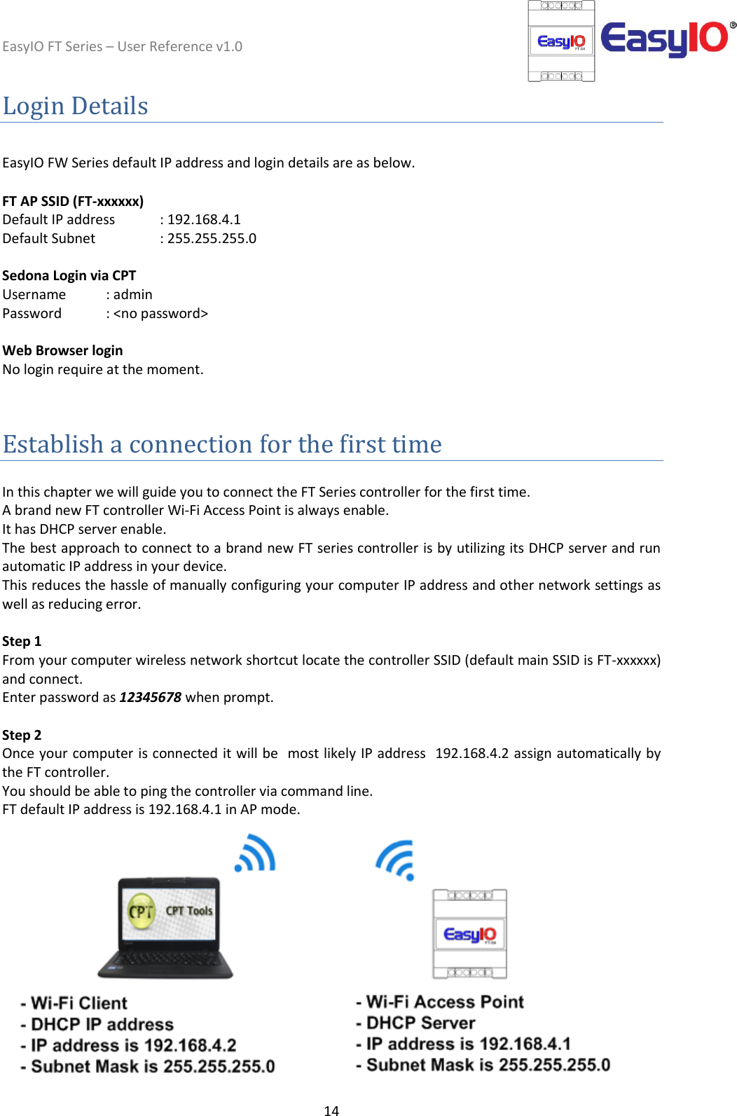 EasyIO FT Series – User Reference v1.0 14  Login Details  EasyIO FW Series default IP address and login details are as below.  FT AP SSID (FT-xxxxxx) Default IP address   : 192.168.4.1 Default Subnet     : 255.255.255.0  Sedona Login via CPT  Username : admin  Password : &lt;no password&gt;  Web Browser login No login require at the moment.   Establish a connection for the first time  In this chapter we will guide you to connect the FT Series controller for the first time.   A brand new FT controller Wi-Fi Access Point is always enable.  It has DHCP server enable.  The best approach to connect to a brand new FT series controller is by utilizing its DHCP server and run automatic IP address in your device.  This reduces the hassle of manually configuring your computer IP address and other network settings as well as reducing error.   Step 1 From your computer wireless network shortcut locate the controller SSID (default main SSID is FT-xxxxxx) and connect.  Enter password as 12345678 when prompt.   Step 2 Once your computer is connected it will be  most likely IP address  192.168.4.2 assign automatically by the FT controller.  You should be able to ping the controller via command line.  FT default IP address is 192.168.4.1 in AP mode.   