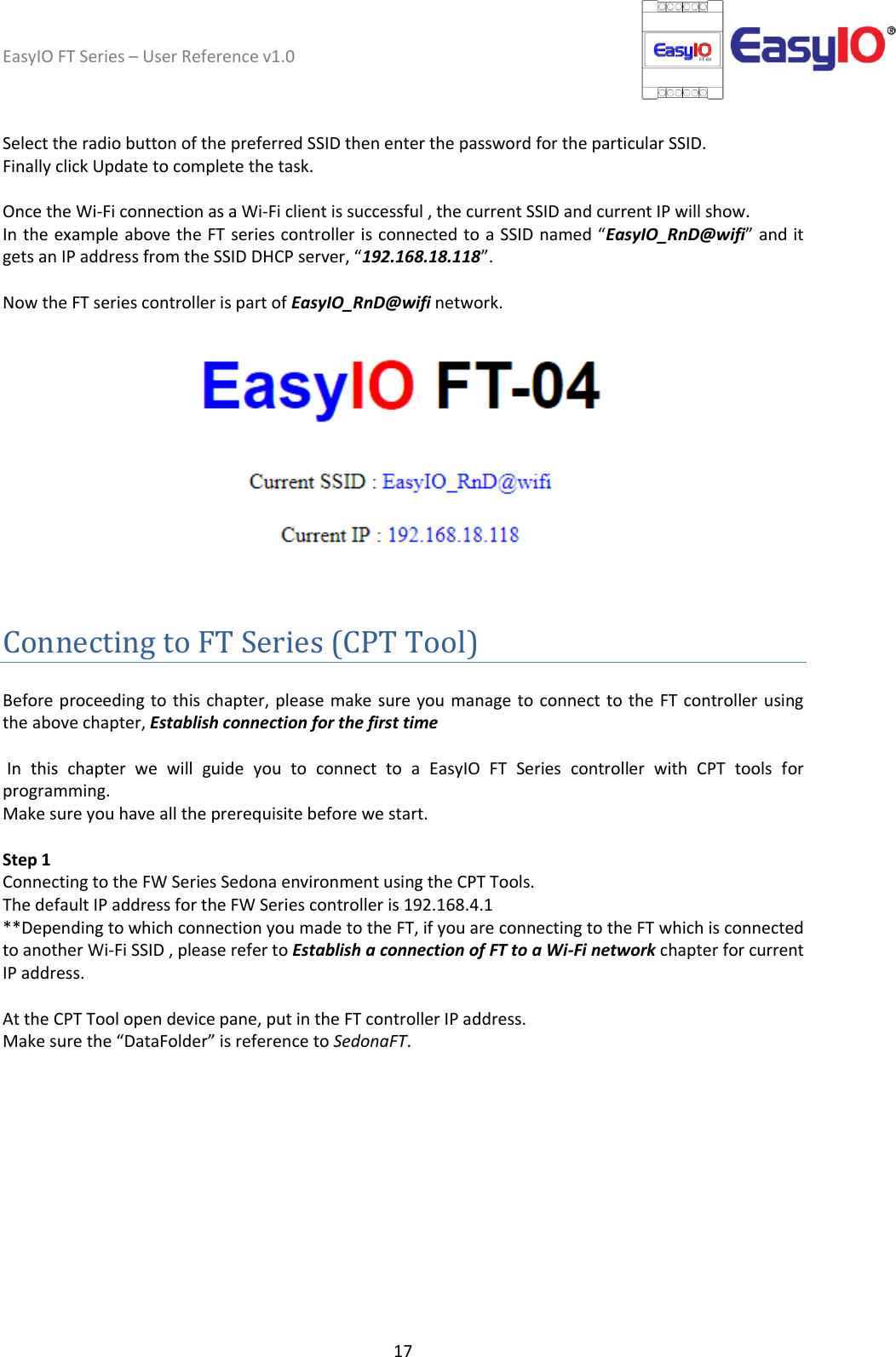 EasyIO FT Series – User Reference v1.0 17   Select the radio button of the preferred SSID then enter the password for the particular SSID.  Finally click Update to complete the task.   Once the Wi-Fi connection as a Wi-Fi client is successful , the current SSID and current IP will show.  In the example above the FT series controller is connected to a SSID named “EasyIO_RnD@wifi” and it gets an IP address from the SSID DHCP server, “192.168.18.118”.  Now the FT series controller is part of EasyIO_RnD@wifi network.     Connecting to FT Series (CPT Tool)  Before proceeding to this chapter, please make sure you manage to connect to the  FT controller using the above chapter, Establish connection for the first time   In  this  chapter  we  will  guide  you  to  connect  to  a  EasyIO  FT  Series  controller  with  CPT  tools  for programming.  Make sure you have all the prerequisite before we start.   Step 1 Connecting to the FW Series Sedona environment using the CPT Tools.  The default IP address for the FW Series controller is 192.168.4.1  **Depending to which connection you made to the FT, if you are connecting to the FT which is connected to another Wi-Fi SSID , please refer to Establish a connection of FT to a Wi-Fi network chapter for current IP address.   At the CPT Tool open device pane, put in the FT controller IP address. Make sure the “DataFolder” is reference to SedonaFT.   