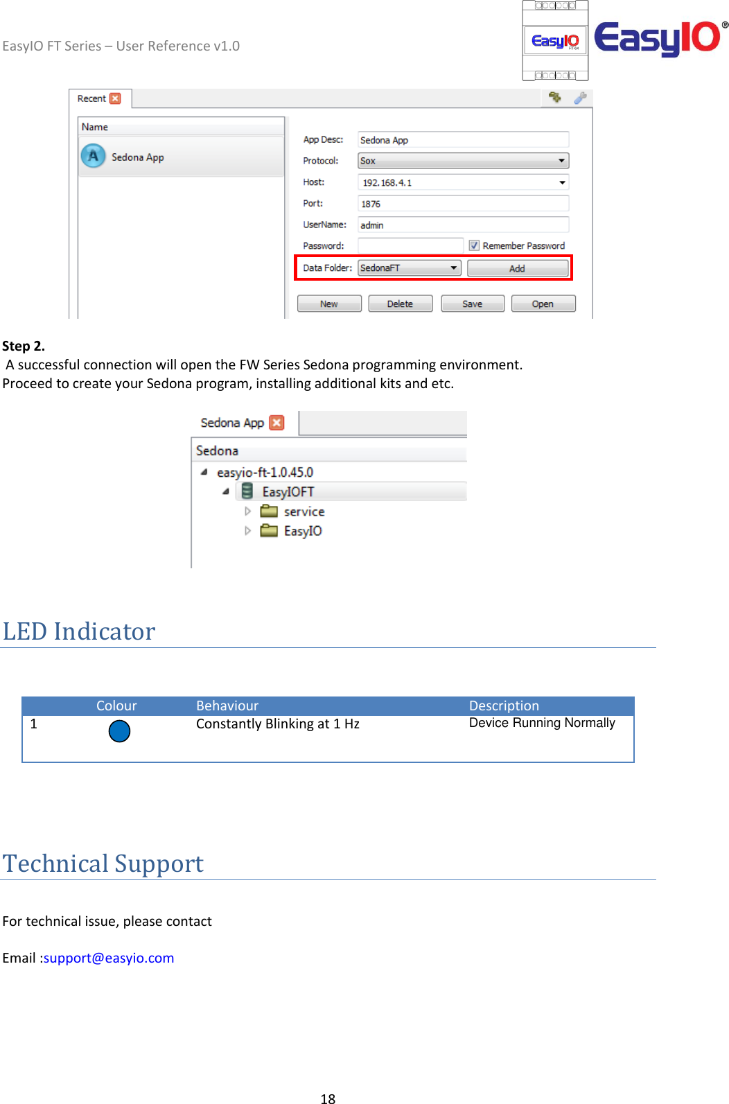 EasyIO FT Series – User Reference v1.0 18      Step 2.   A successful connection will open the FW Series Sedona programming environment.  Proceed to create your Sedona program, installing additional kits and etc.     LED Indicator     Colour Behaviour Description 1  Constantly Blinking at 1 Hz Device Running Normally    Technical Support  For technical issue, please contact  Email :support@easyio.com  