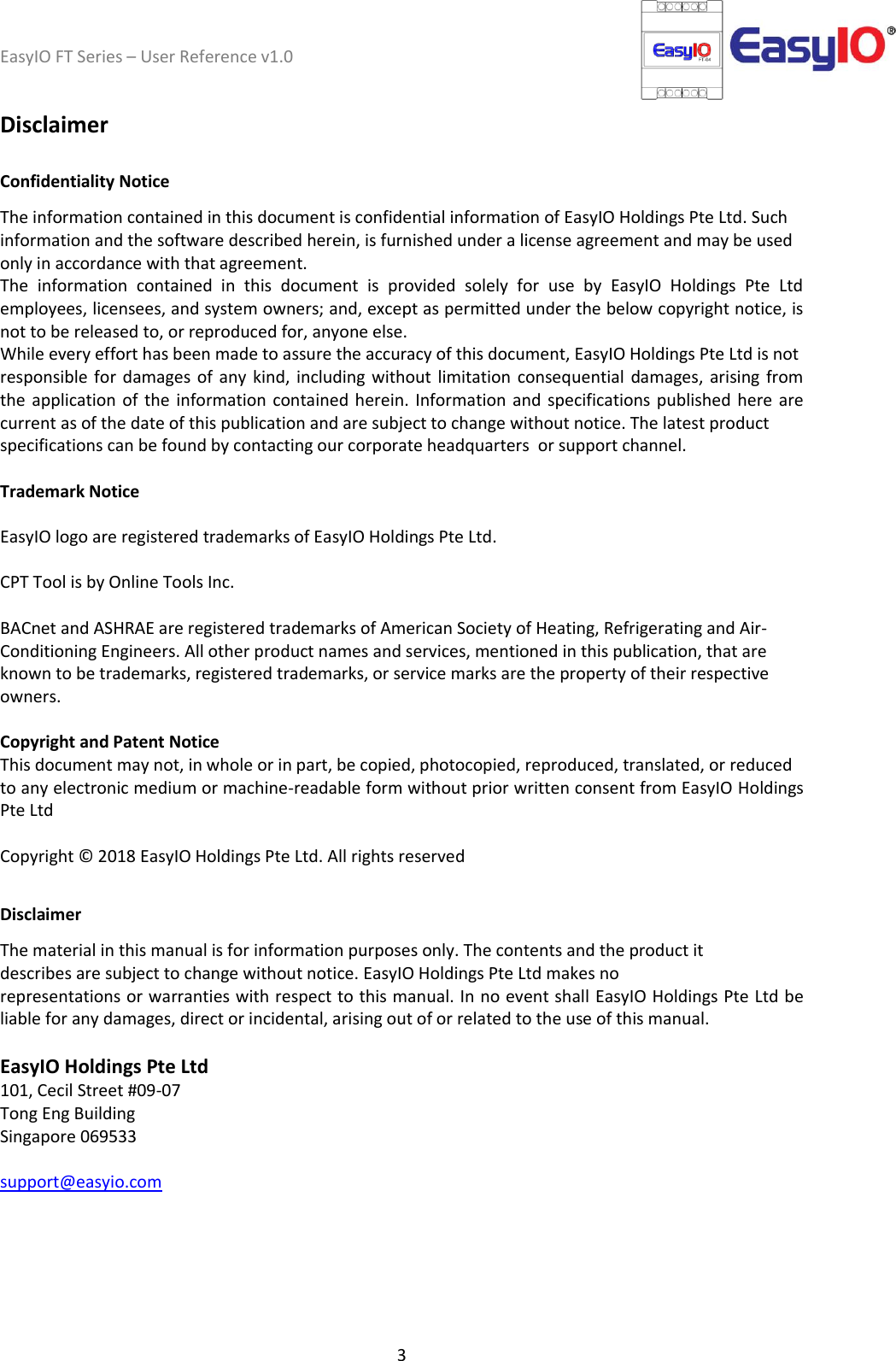 EasyIO FT Series – User Reference v1.0 3  Disclaimer  Confidentiality Notice The information contained in this document is confidential information of EasyIO Holdings Pte Ltd. Such information and the software described herein, is furnished under a license agreement and may be used only in accordance with that agreement. The  information  contained  in  this  document  is  provided  solely  for  use  by  EasyIO  Holdings  Pte  Ltd employees, licensees, and system owners; and, except as permitted under the below copyright notice, is not to be released to, or reproduced for, anyone else. While every effort has been made to assure the accuracy of this document, EasyIO Holdings Pte Ltd is not responsible for  damages  of  any kind,  including without  limitation  consequential  damages,  arising from the application of  the  information contained herein.  Information and  specifications  published  here  are current as of the date of this publication and are subject to change without notice. The latest product specifications can be found by contacting our corporate headquarters  or support channel.   Trademark Notice  EasyIO logo are registered trademarks of EasyIO Holdings Pte Ltd.  CPT Tool is by Online Tools Inc.  BACnet and ASHRAE are registered trademarks of American Society of Heating, Refrigerating and Air- Conditioning Engineers. All other product names and services, mentioned in this publication, that are known to be trademarks, registered trademarks, or service marks are the property of their respective owners.  Copyright and Patent Notice This document may not, in whole or in part, be copied, photocopied, reproduced, translated, or reduced to any electronic medium or machine-readable form without prior written consent from EasyIO Holdings Pte Ltd  Copyright © 2018 EasyIO Holdings Pte Ltd. All rights reserved  Disclaimer The material in this manual is for information purposes only. The contents and the product it describes are subject to change without notice. EasyIO Holdings Pte Ltd makes no representations or warranties with respect to this manual. In no event shall EasyIO Holdings Pte Ltd be liable for any damages, direct or incidental, arising out of or related to the use of this manual.  EasyIO Holdings Pte Ltd 101, Cecil Street #09-07 Tong Eng Building Singapore 069533   support@easyio.com     