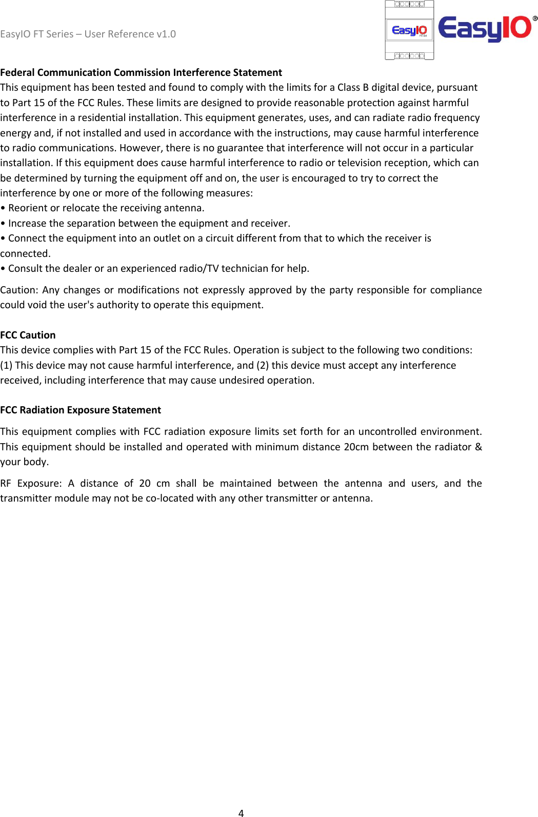 EasyIO FT Series – User Reference v1.0 4  Federal Communication Commission Interference Statement This equipment has been tested and found to comply with the limits for a Class B digital device, pursuant to Part 15 of the FCC Rules. These limits are designed to provide reasonable protection against harmful interference in a residential installation. This equipment generates, uses, and can radiate radio frequency energy and, if not installed and used in accordance with the instructions, may cause harmful interference to radio communications. However, there is no guarantee that interference will not occur in a particular installation. If this equipment does cause harmful interference to radio or television reception, which can be determined by turning the equipment off and on, the user is encouraged to try to correct the interference by one or more of the following measures: • Reorient or relocate the receiving antenna. • Increase the separation between the equipment and receiver. • Connect the equipment into an outlet on a circuit different from that to which the receiver is connected. • Consult the dealer or an experienced radio/TV technician for help. Caution: Any changes or modifications not expressly approved by the party responsible for compliance could void the user&apos;s authority to operate this equipment. FCC Caution This device complies with Part 15 of the FCC Rules. Operation is subject to the following two conditions: (1) This device may not cause harmful interference, and (2) this device must accept any interference received, including interference that may cause undesired operation. FCC Radiation Exposure Statement This equipment complies with FCC radiation exposure limits set forth for an uncontrolled environment. This equipment should be installed and operated with minimum distance 20cm between the radiator &amp; your body. RF  Exposure:  A  distance  of  20  cm  shall  be  maintained  between  the  antenna  and  users,  and  the transmitter module may not be co-located with any other transmitter or antenna.     