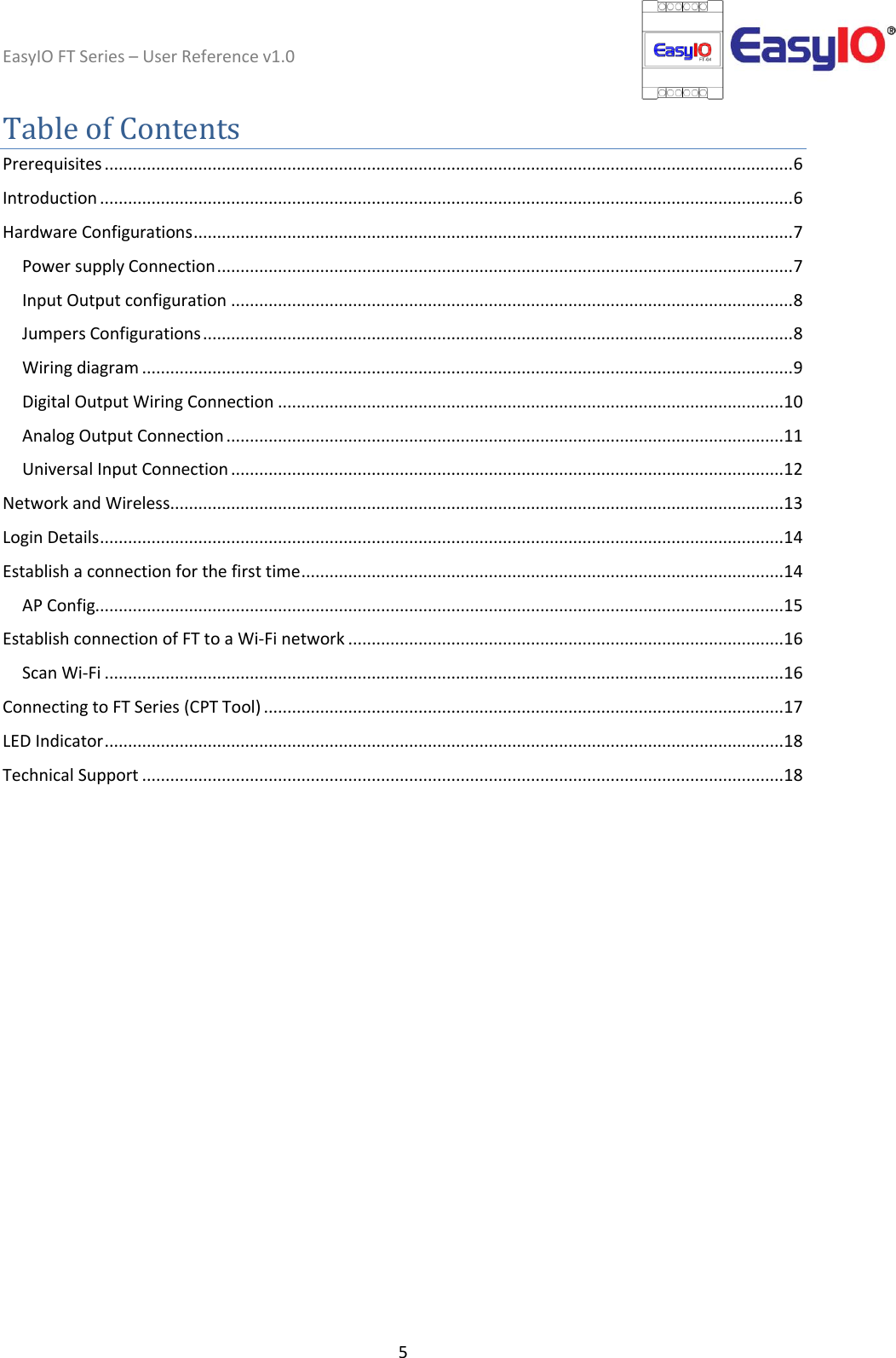 EasyIO FT Series – User Reference v1.0 5  Table of Contents Prerequisites ................................................................................................................................................... 6 Introduction .................................................................................................................................................... 6 Hardware Configurations ................................................................................................................................ 7 Power supply Connection ........................................................................................................................... 7 Input Output configuration ........................................................................................................................ 8 Jumpers Configurations .............................................................................................................................. 8 Wiring diagram ........................................................................................................................................... 9 Digital Output Wiring Connection ............................................................................................................ 10 Analog Output Connection ....................................................................................................................... 11 Universal Input Connection ...................................................................................................................... 12 Network and Wireless................................................................................................................................... 13 Login Details .................................................................................................................................................. 14 Establish a connection for the first time ....................................................................................................... 14 AP Config................................................................................................................................................... 15 Establish connection of FT to a Wi-Fi network ............................................................................................. 16 Scan Wi-Fi ................................................................................................................................................. 16 Connecting to FT Series (CPT Tool) ............................................................................................................... 17 LED Indicator ................................................................................................................................................. 18 Technical Support ......................................................................................................................................... 18    