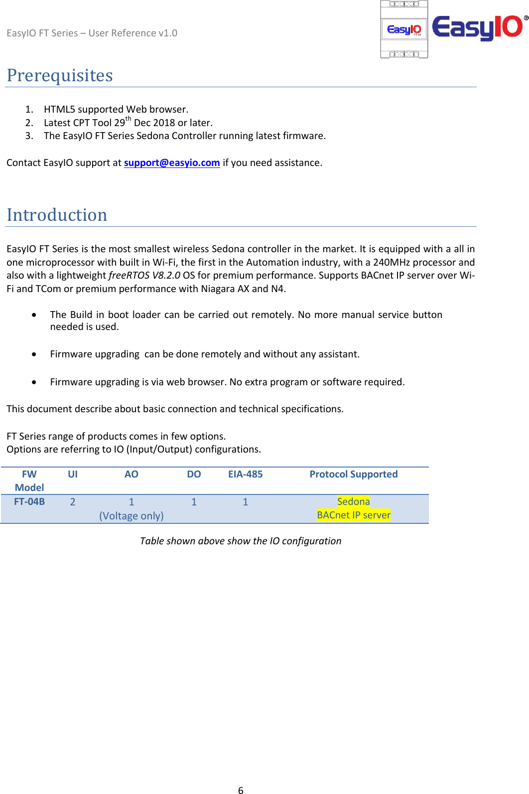 EasyIO FT Series – User Reference v1.0 6  Prerequisites  1. HTML5 supported Web browser. 2. Latest CPT Tool 29th Dec 2018 or later.  3. The EasyIO FT Series Sedona Controller running latest firmware.   Contact EasyIO support at support@easyio.com if you need assistance.   Introduction  EasyIO FT Series is the most smallest wireless Sedona controller in the market. It is equipped with a all in one microprocessor with built in Wi-Fi, the first in the Automation industry, with a 240MHz processor and also with a lightweight freeRTOS V8.2.0 OS for premium performance. Supports BACnet IP server over Wi-Fi and TCom or premium performance with Niagara AX and N4.    The Build in boot loader can be carried out remotely. No more manual service button needed is used.  Firmware upgrading  can be done remotely and without any assistant.  Firmware upgrading is via web browser. No extra program or software required.  This document describe about basic connection and technical specifications.  FT Series range of products comes in few options.  Options are referring to IO (Input/Output) configurations.   FW Model UI AO DO EIA-485 Protocol Supported FT-04B 2 1  (Voltage only) 1 1 Sedona BACnet IP server  Table shown above show the IO configuration    