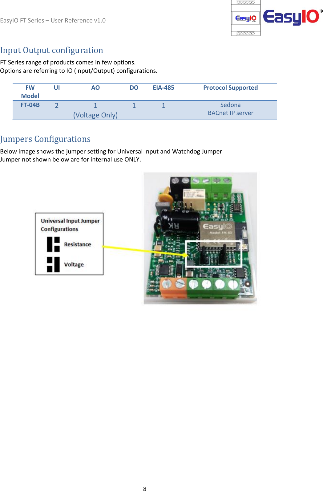 EasyIO FT Series – User Reference v1.0 8  Input Output configuration  FT Series range of products comes in few options.  Options are referring to IO (Input/Output) configurations.   FW Model UI AO DO EIA-485 Protocol Supported FT-04B 2 1  (Voltage Only) 1 1 Sedona BACnet IP server  Jumpers Configurations  Below image shows the jumper setting for Universal Input and Watchdog Jumper Jumper not shown below are for internal use ONLY.     