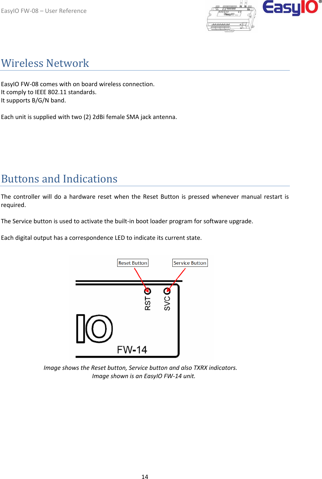 EasyIOFW‐08–UserReference14WirelessNetwork EasyIOFW‐08comeswithonboardwirelessconnection.ItcomplytoIEEE802.11standards.ItsupportsB/G/Nband.Eachunitissuppliedwithtwo(2)2dBifemaleSMAjackantenna.ButtonsandIndications  ThecontrollerwilldoahardwareresetwhentheResetButtonispressedwhenevermanualrestartisrequired.TheServicebuttonisusedtoactivatethebuilt‐inbootloaderprogramforsoftwareupgrade.EachdigitaloutputhasacorrespondenceLEDtoindicateitscurrentstate.                    ImageshowstheResetbutton,ServicebuttonandalsoTXRXindicators. ImageshownisanEasyIOFW‐14unit.            