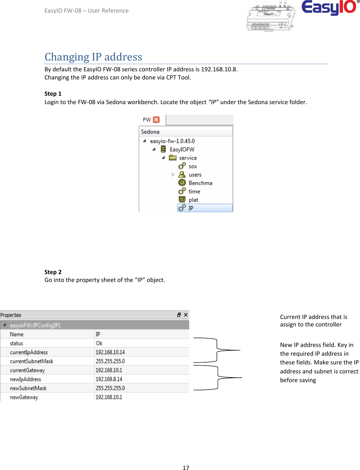 EasyIOFW‐08–UserReference17ChangingIPaddress BydefaulttheEasyIOFW‐08seriescontrollerIPaddressis192.168.10.8. ChangingtheIPaddresscanonlybedoneviaCPTTool.  Step1  LogintotheFW‐08viaSedonaworkbench.Locatetheobject“IP”undertheSedonaservicefolder.          Step2 Gointothepropertysheetofthe“IP”object.                    CurrentIPaddressthatisassigntothecontroller NewIPaddressfield.KeyintherequiredIPaddressinthesefields.MakesuretheIPaddressandsubnetiscorrectbeforesaving