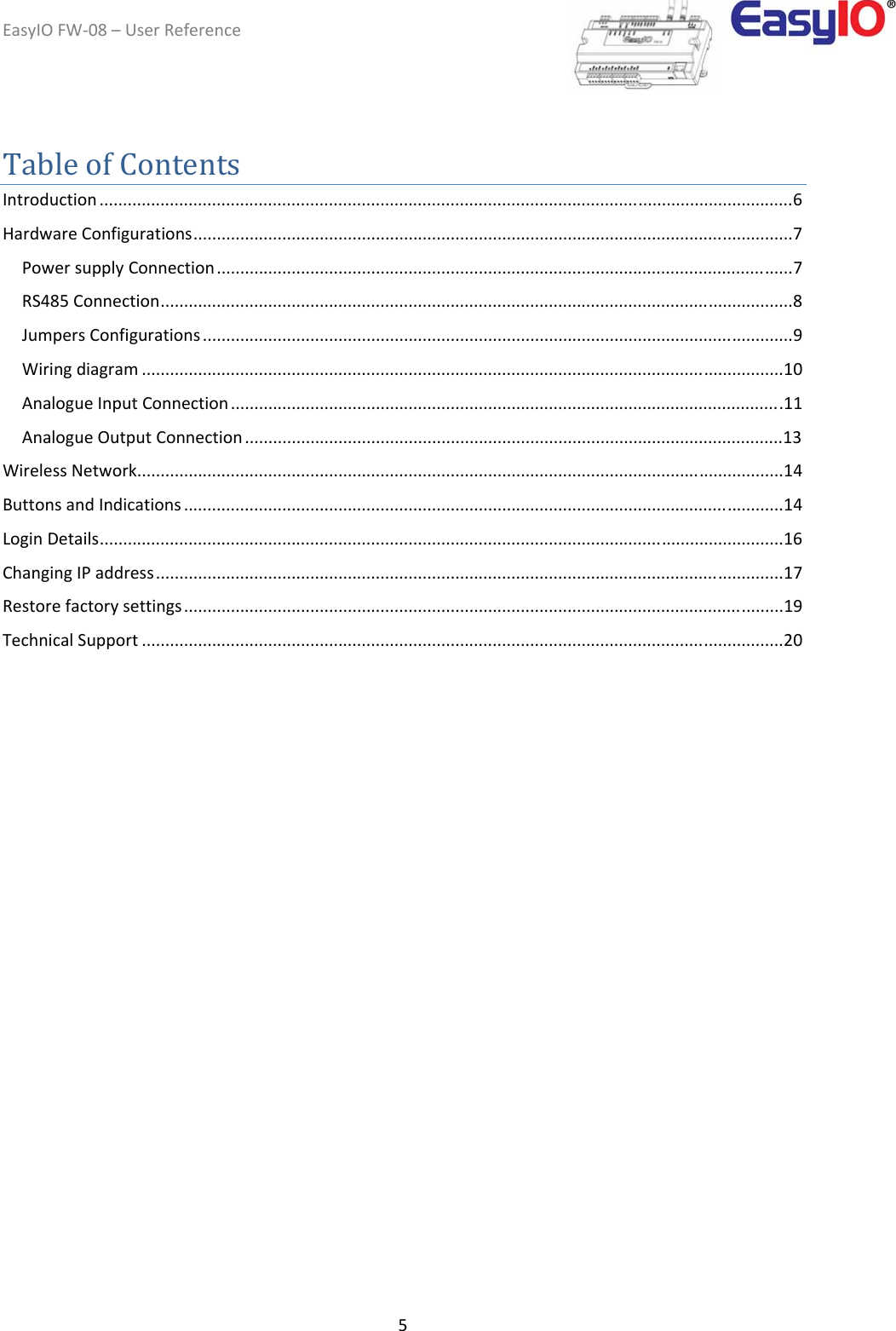 EasyIOFW‐08–UserReference5TableofContentsIntroduction ....................................................................................................................................................6HardwareConfigurations................................................................................................................................7PowersupplyConnection...........................................................................................................................7RS485Connection.......................................................................................................................................8JumpersConfigurations ..............................................................................................................................9Wiringdiagram .........................................................................................................................................10AnalogueInputConnection ......................................................................................................................11AnalogueOutputConnection ...................................................................................................................13WirelessNetwork..........................................................................................................................................14ButtonsandIndications ................................................................................................................................14LoginDetails..................................................................................................................................................16ChangingIPaddress......................................................................................................................................17Restorefactorysettings................................................................................................................................19TechnicalSupport .........................................................................................................................................20