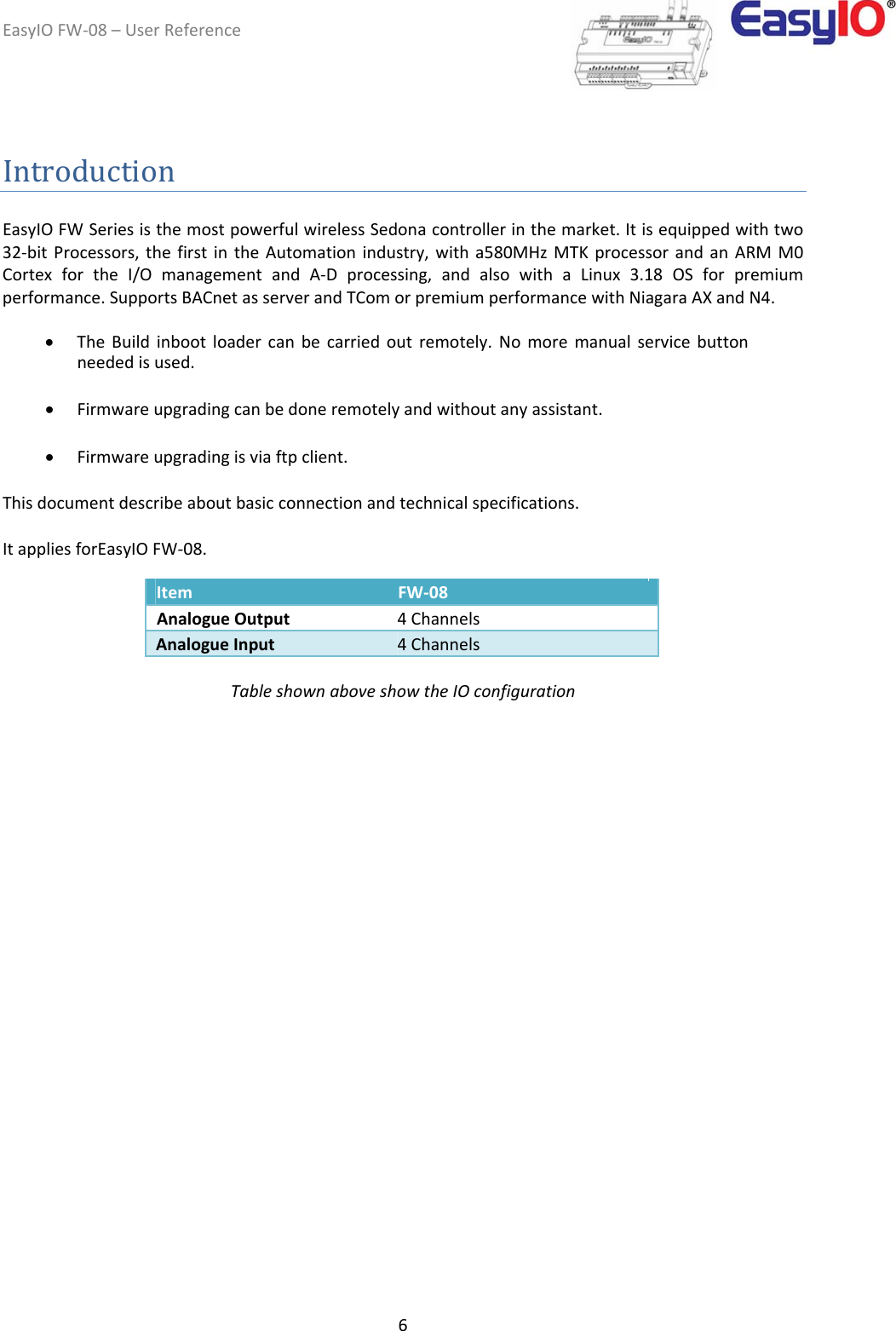 EasyIOFW‐08–UserReference6IntroductionEasyIOFWSeriesisthemostpowerfulwirelessSedonacontrollerinthemarket.Itisequippedwithtwo32‐bitProcessors,thefirstintheAutomationindustry,witha580MHzMTKprocessorandanARMM0CortexfortheI/OmanagementandA‐Dprocessing,andalsowithaLinux3.18OSforpremiumperformance.SupportsBACnetasserverandTComorpremiumperformancewithNiagaraAXandN4.  TheBuildinbootloadercanbecarriedoutremotely.Nomoremanualservicebuttonneededisused. Firmwareupgradingcanbedoneremotelyandwithoutanyassistant. Firmwareupgradingisviaftpclient.Thisdocumentdescribeaboutbasicconnectionandtechnicalspecifications.  ItappliesforEasyIOFW‐08.         Item  FW‐08   AnalogueOutput  4Channels    AnalogueInput  4Channels   TableshownaboveshowtheIOconfiguration