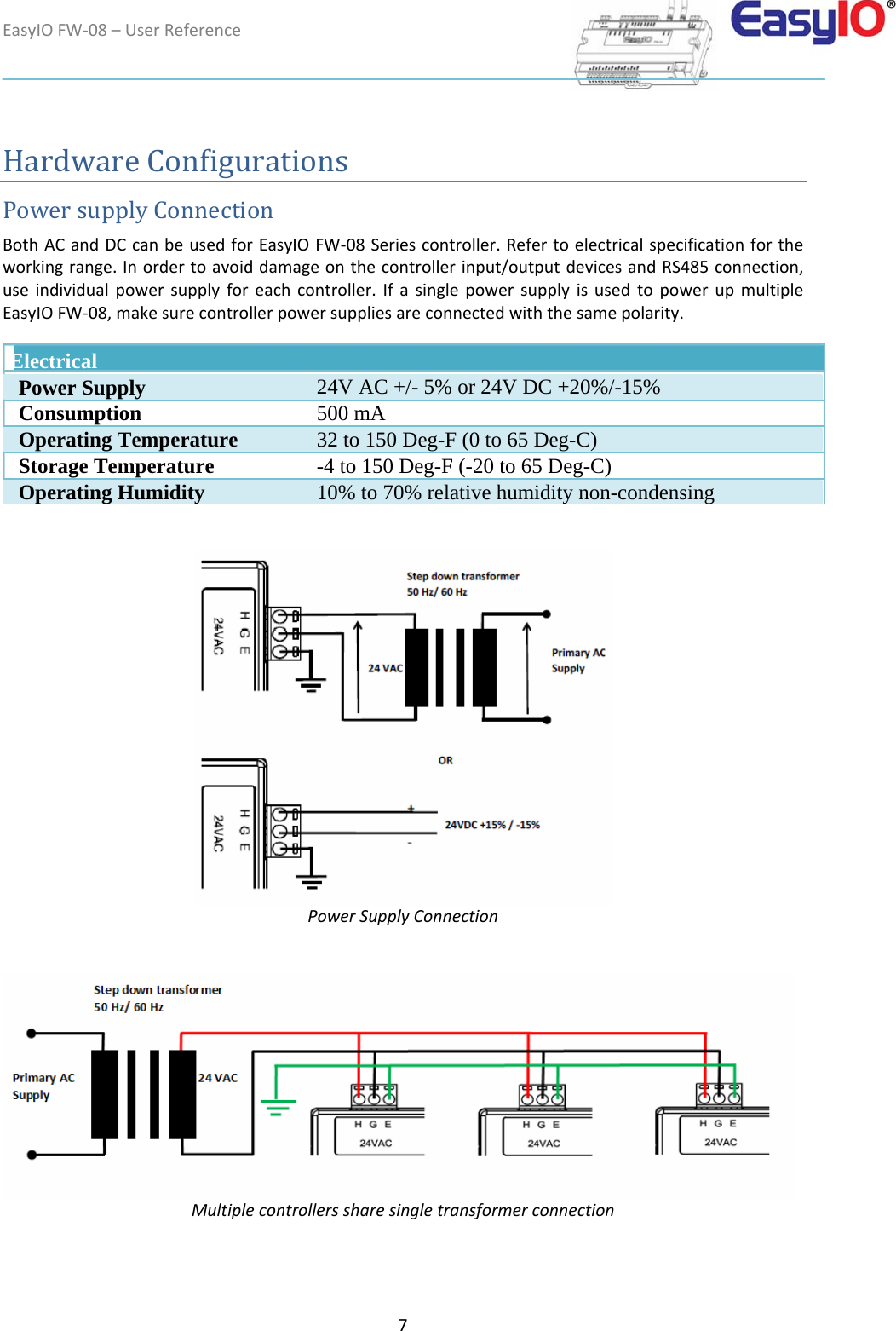 EasyIOFW‐08–UserReference7HardwareConfigurations PowersupplyConnection  BothACandDCcanbeusedforEasyIOFW‐08Seriescontroller.Refertoelectricalspecificationfortheworkingrange.Inordertoavoiddamageonthecontrollerinput/outputdevicesandRS485connection,useindividualpowersupplyforeachcontroller.IfasinglepowersupplyisusedtopowerupmultipleEasyIOFW‐08,makesurecontrollerpowersuppliesareconnectedwiththesamepolarity.   Electrical   Power Supply 24V AC +/- 5% or 24V DC +20%/-15%  Consumption 500 mA  Operating Temperature  32 to 150 Deg-F (0 to 65 Deg-C)  Storage Temperature -4 to 150 Deg-F (-20 to 65 Deg-C)  Operating Humidity 10% to 70% relative humidity non-condensing  PowerSupplyConnection  Multiplecontrollerssharesingletransformerconnection 