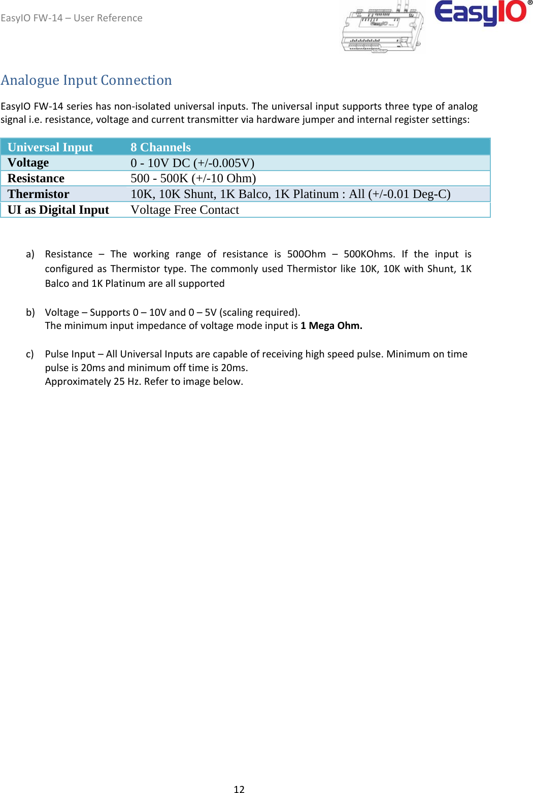 EasyIOFW‐14–UserReference12AnalogueInputConnection  EasyIOFW‐14serieshasnon‐isolateduniversalinputs.Theuniversalinputsupportsthreetypeofanalogsignali.e.resistance,voltageandcurrenttransmitterviahardwarejumperandinternalregistersettings:  Universal Input 8 Channels  Voltage 0 - 10V DC (+/-0.005V) Resistance  500 - 500K (+/-10 Ohm) Thermistor 10K, 10K Shunt, 1K Balco, 1K Platinum : All (+/-0.01 Deg-C) UI as Digital Input  Voltage Free Contact   a) Resistance–Theworkingrangeofresistanceis500Ohm–500KOhms.IftheinputisconfiguredasThermistortype.ThecommonlyusedThermistorlike10K,10KwithShunt,1KBalcoand1KPlatinumareallsupportedb) Voltage–Supports0–10Vand0–5V(scalingrequired).Theminimuminputimpedanceofvoltagemodeinputis1MegaOhm.c) PulseInput–AllUniversalInputsarecapableofreceivinghighspeedpulse.Minimumontimepulseis20msandminimumofftimeis20ms.Approximately25Hz.Refertoimagebelow.