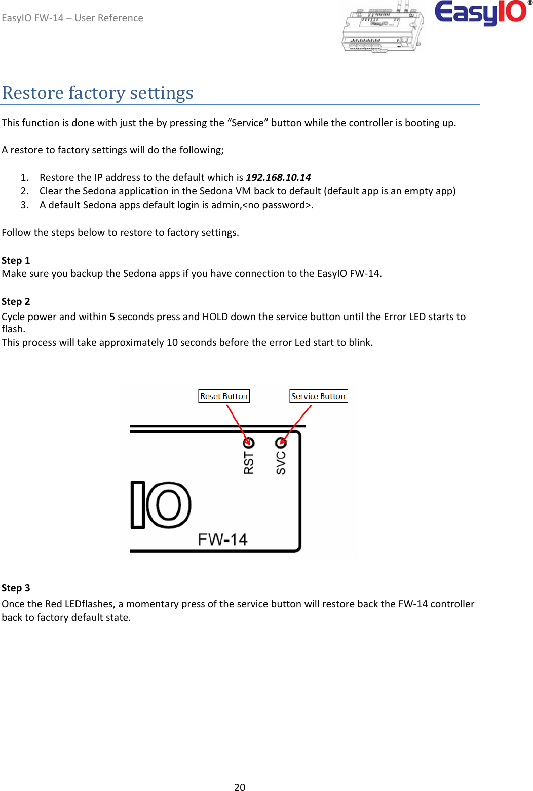 EasyIOFW‐14–UserReference20 Restorefactorysettings  Thisfunctionisdonewithjustthebypressingthe“Service”buttonwhilethecontrollerisbootingup.  Arestoretofactorysettingswilldothefollowing;  1. RestoretheIPaddresstothedefaultwhichis192.168.10.142. CleartheSedonaapplicationintheSedonaVMbacktodefault(defaultappisanemptyapp)3. AdefaultSedonaappsdefaultloginisadmin,&lt;nopassword&gt;. Followthestepsbelowtorestoretofactorysettings.  Step1  MakesureyoubackuptheSedonaappsifyouhaveconnectiontotheEasyIOFW‐14.  Step2  Cyclepowerandwithin5secondspressandHOLDdowntheservicebuttonuntiltheErrorLEDstartstoflash.  Thisprocesswilltakeapproximately10secondsbeforetheerrorLedstarttoblink.                       Step3  OncetheRedLEDflashes,amomentarypressoftheservicebuttonwillrestorebacktheFW‐14controllerbacktofactorydefaultstate.