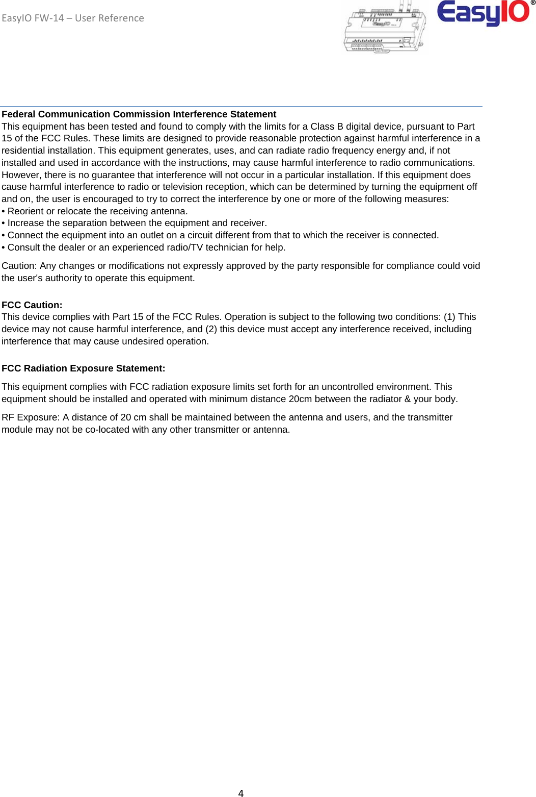 EasyIOFW‐14–UserReference4Federal Communication Commission Interference Statement This equipment has been tested and found to comply with the limits for a Class B digital device, pursuant to Part 15 of the FCC Rules. These limits are designed to provide reasonable protection against harmful interference in a residential installation. This equipment generates, uses, and can radiate radio frequency energy and, if not installed and used in accordance with the instructions, may cause harmful interference to radio communications. However, there is no guarantee that interference will not occur in a particular installation. If this equipment does cause harmful interference to radio or television reception, which can be determined by turning the equipment off and on, the user is encouraged to try to correct the interference by one or more of the following measures: • Reorient or relocate the receiving antenna. • Increase the separation between the equipment and receiver. • Connect the equipment into an outlet on a circuit different from that to which the receiver is connected. • Consult the dealer or an experienced radio/TV technician for help. Caution: Any changes or modifications not expressly approved by the party responsible for compliance could void the user&apos;s authority to operate this equipment. FCC Caution: This device complies with Part 15 of the FCC Rules. Operation is subject to the following two conditions: (1) This device may not cause harmful interference, and (2) this device must accept any interference received, including interference that may cause undesired operation. FCC Radiation Exposure Statement: This equipment complies with FCC radiation exposure limits set forth for an uncontrolled environment. This equipment should be installed and operated with minimum distance 20cm between the radiator &amp; your body. RF Exposure: A distance of 20 cm shall be maintained between the antenna and users, and the transmitter module may not be co-located with any other transmitter or antenna.  