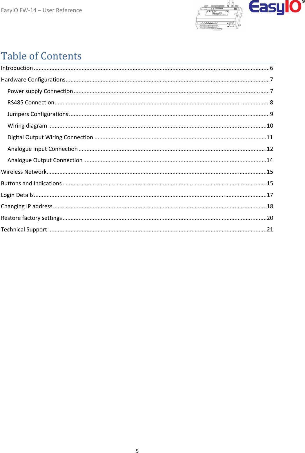 EasyIOFW‐14–UserReference5TableofContentsIntroduction ....................................................................................................................................................6HardwareConfigurations................................................................................................................................7PowersupplyConnection...........................................................................................................................7RS485Connection.......................................................................................................................................8JumpersConfigurations ..............................................................................................................................9Wiringdiagram .........................................................................................................................................10DigitalOutputWiringConnection ............................................................................................................11AnalogueInputConnection ......................................................................................................................12AnalogueOutputConnection ...................................................................................................................14WirelessNetwork..........................................................................................................................................15ButtonsandIndications ................................................................................................................................15LoginDetails..................................................................................................................................................17ChangingIPaddress......................................................................................................................................18Restorefactorysettings................................................................................................................................20TechnicalSupport .........................................................................................................................................21