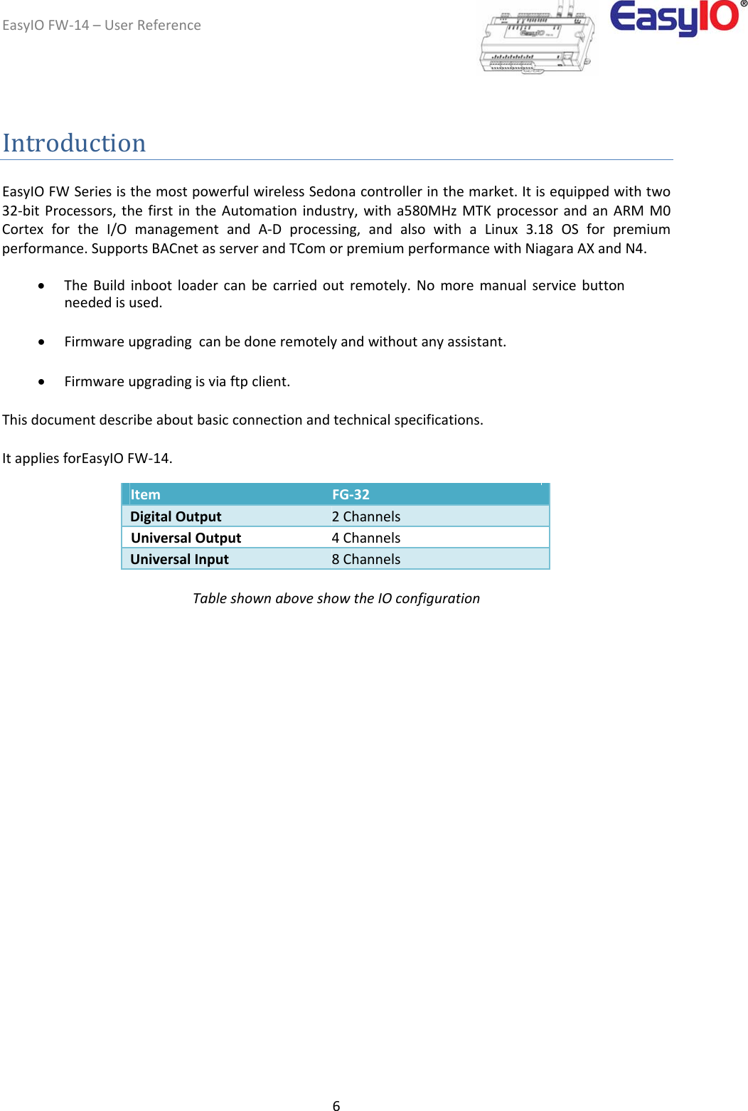 EasyIOFW‐14–UserReference6IntroductionEasyIOFWSeriesisthemostpowerfulwirelessSedonacontrollerinthemarket.Itisequippedwithtwo32‐bitProcessors,thefirstintheAutomationindustry,witha580MHzMTKprocessorandanARMM0CortexfortheI/OmanagementandA‐Dprocessing,andalsowithaLinux3.18OSforpremiumperformance.SupportsBACnetasserverandTComorpremiumperformancewithNiagaraAXandN4.  TheBuildinbootloadercanbecarriedoutremotely.Nomoremanualservicebuttonneededisused. Firmwareupgradingcanbedoneremotelyandwithoutanyassistant. Firmwareupgradingisviaftpclient.Thisdocumentdescribeaboutbasicconnectionandtechnicalspecifications.  ItappliesforEasyIOFW‐14.         Item  FG‐32    DigitalOutput  2Channels   UniversalOutput  4Channels    UniversalInput  8Channels   TableshownaboveshowtheIOconfiguration