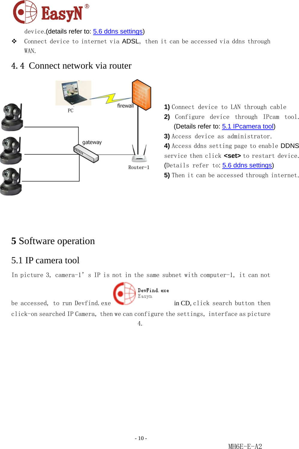                                                                               - 10 -                                                           MH6E-E-A2  device.(details refer to: 5.6 ddns settings)   Connect device to internet via ADSL, then it can be accessed via ddns through WAN.   4.4 Connect network via router          5 Software operation 5.1 IP camera tool In picture 3, camera-1’s IP is not in the same subnet with computer-1, it can not be accessed, to run Devfind.exe  in CD, click search button then click-on searched IP Camera, then we can configure the settings, interface as picture 4.   1) Connect device to LAN through cable  2)  Configure  device  through  IPcam  tool. (Details refer to: 5.1 IPcamera tool)  3) Access device as administrator.  4) Access ddns setting page to enable DDNS service then click &lt;set&gt; to restart device. (Details refer to: 5.6 ddns settings)  5) Then it can be accessed through internet. 