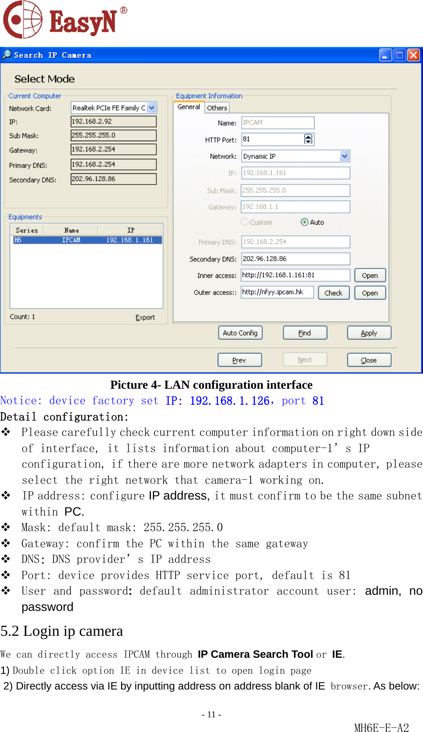                                                                               - 11 -                                                           MH6E-E-A2   Picture 4- LAN configuration interface Notice: device factory set IP: 192.168.1.126，port 81 Detail configuration:  Please carefully check current computer information on right down side of interface, it lists information about computer-1’s IP configuration, if there are more network adapters in computer, please select the right network that camera-1 working on.  IP address: configure IP address, it must confirm to be the same subnet within PC.   Mask: default mask: 255.255.255.0   Gateway: confirm the PC within the same gateway  DNS: DNS provider’s IP address  Port: device provides HTTP service port, default is 81   User and  password:  default administrator  account  user:  admin, no password  5.2 Login ip camera We can directly access IPCAM through IP Camera Search Tool or IE.  1) Double click option IE in device list to open login page  2) Directly access via IE by inputting address on address blank of IE browser. As below: 