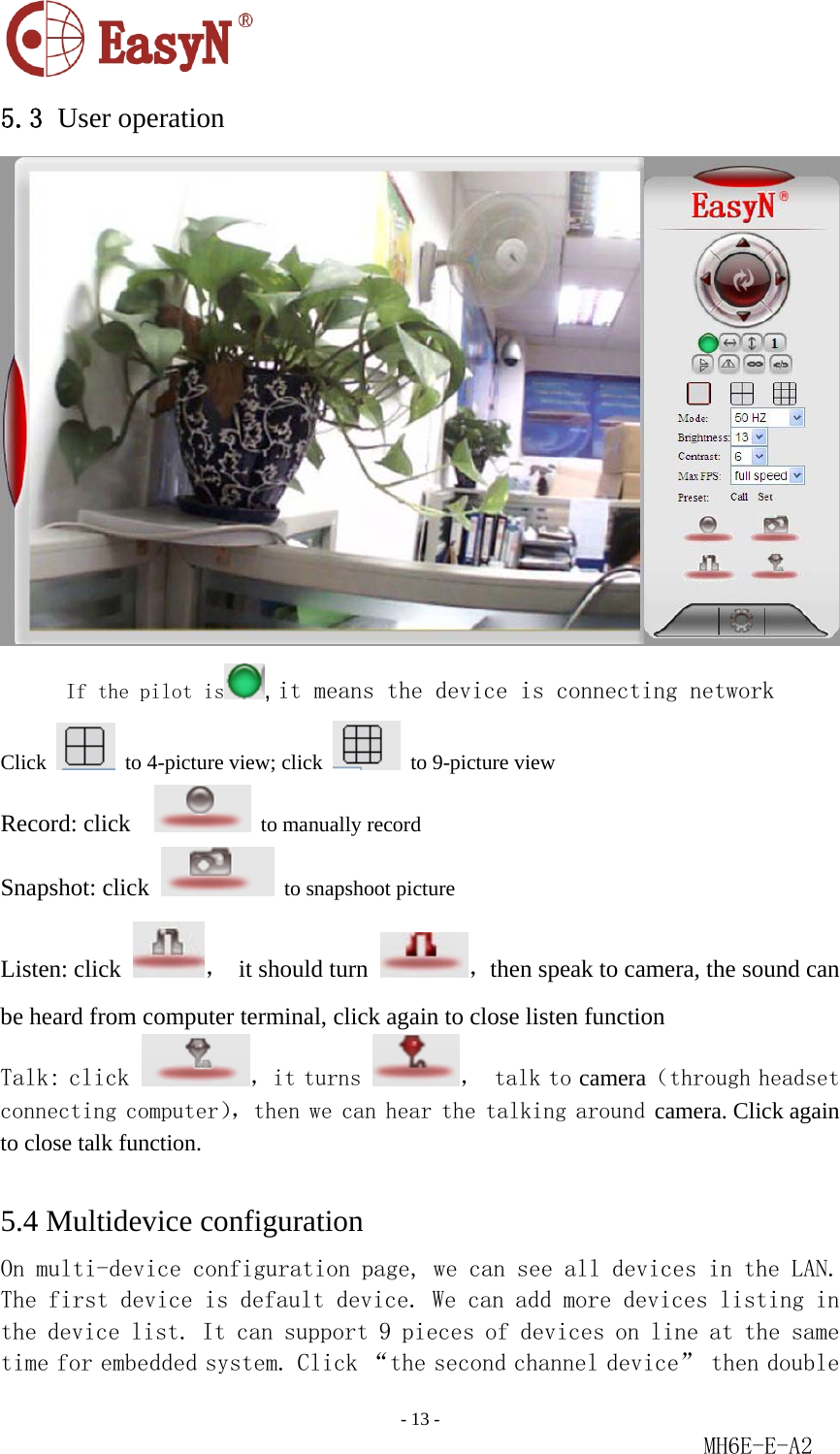                                                                               - 13 -                                                           MH6E-E-A2  5.3 User operation  If the pilot is , it means the device is connecting network Click    to 4-picture view; click    to 9-picture view Record: click      to manually record Snapshot: click   to snapshoot picture Listen: click  ，  it should turn  ，then speak to camera, the sound can be heard from computer terminal, click again to close listen function Talk: click  ，it turns  ， talk to camera（through headset connecting computer），then we can hear the talking around camera. Click again to close talk function.  5.4 Multidevice configuration On multi-device configuration page, we can see all devices in the LAN. The first device is default device. We can add more devices listing in the device list. It can support 9 pieces of devices on line at the same time for embedded system. Click “the second channel device” then double 