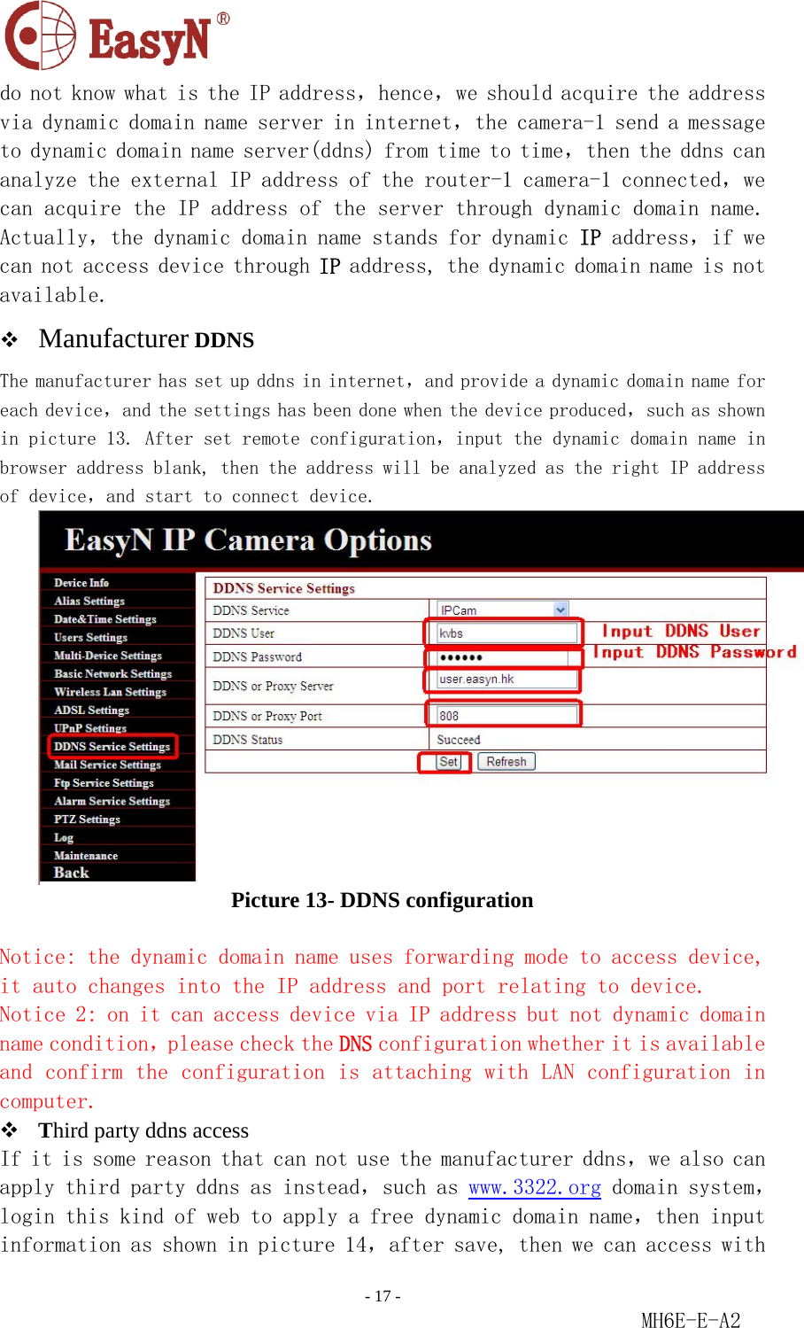                                                                               - 17 -                                                           MH6E-E-A2  do not know what is the IP address，hence，we should acquire the address via dynamic domain name server in internet，the camera-1 send a message to dynamic domain name server(ddns) from time to time，then the ddns can analyze the external IP address of the router-1 camera-1 connected，we can acquire the IP address of the server through dynamic domain name. Actually，the dynamic domain name stands for dynamic IP address，if we can not access device through IP address, the dynamic domain name is not available.  Manufacturer DDNS The manufacturer has set up ddns in internet，and provide a dynamic domain name for each device，and the settings has been done when the device produced，such as shown in picture 13. After set remote configuration，input the dynamic domain name in browser address blank, then the address will be analyzed as the right IP address of device，and start to connect device.  Picture 13- DDNS configuration  Notice: the dynamic domain name uses forwarding mode to access device, it auto changes into the IP address and port relating to device. Notice 2: on it can access device via IP address but not dynamic domain name condition，please check the DNS configuration whether it is available and confirm the configuration is attaching with LAN configuration in computer.  Third party ddns access If it is some reason that can not use the manufacturer ddns，we also can apply third party ddns as instead，such as www.3322.org domain system，login this kind of web to apply a free dynamic domain name，then input information as shown in picture 14，after save, then we can access with 