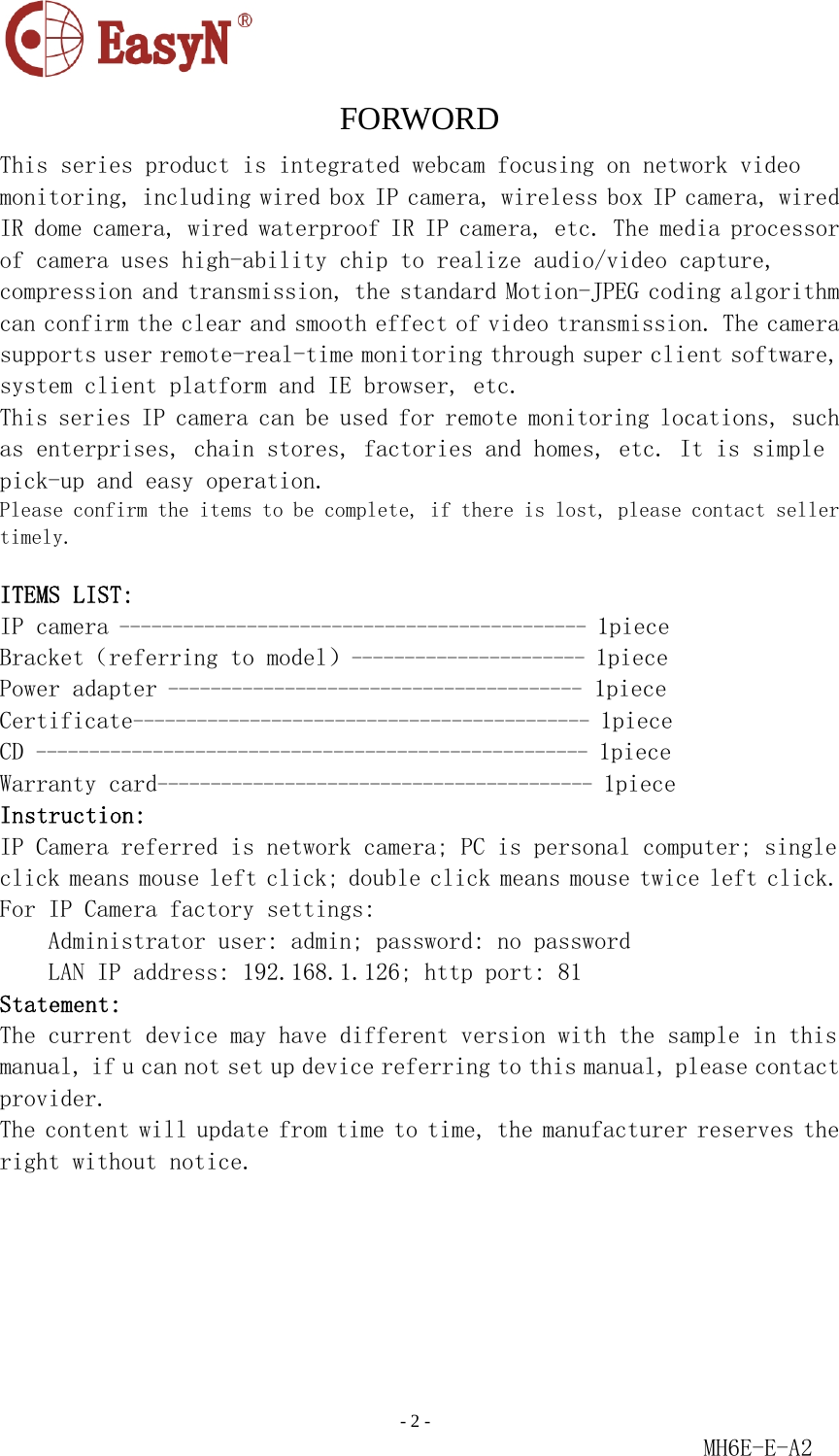                                                                               - 2 -                                                           MH6E-E-A2  FORWORD This series product is integrated webcam focusing on network video monitoring, including wired box IP camera, wireless box IP camera, wired IR dome camera, wired waterproof IR IP camera, etc. The media processor of camera uses high-ability chip to realize audio/video capture, compression and transmission, the standard Motion-JPEG coding algorithm can confirm the clear and smooth effect of video transmission. The camera supports user remote-real-time monitoring through super client software, system client platform and IE browser, etc. This series IP camera can be used for remote monitoring locations, such as enterprises, chain stores, factories and homes, etc. It is simple pick-up and easy operation. Please confirm the items to be complete, if there is lost, please contact seller timely.  ITEMS LIST: IP camera -------------------------------------------- 1piece  Bracket（referring to model）---------------------- 1piece Power adapter --------------------------------------- 1piece Certificate------------------------------------------- 1piece CD ---------------------------------------------------- 1piece  Warranty card----------------------------------------- 1piece Instruction: IP Camera referred is network camera; PC is personal computer; single click means mouse left click; double click means mouse twice left click. For IP Camera factory settings: Administrator user: admin; password: no password LAN IP address: 192.168.1.126; http port: 81 Statement: The current device may have different version with the sample in this manual, if u can not set up device referring to this manual, please contact provider. The content will update from time to time, the manufacturer reserves the right without notice.        