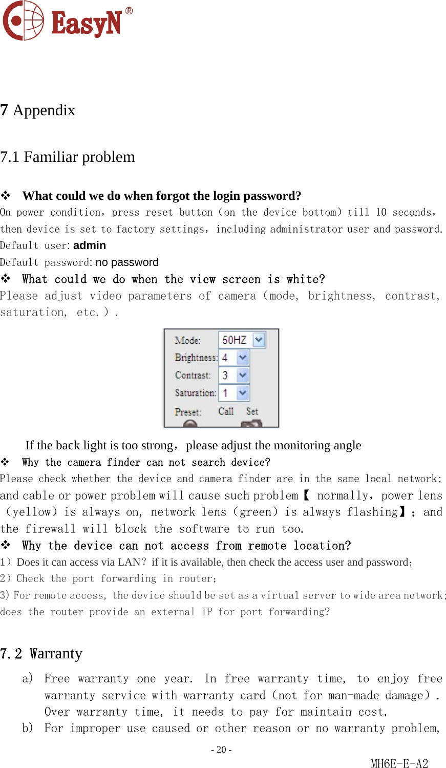                                                                               - 20 -                                                           MH6E-E-A2   7 Appendix 7.1 Familiar problem  What could we do when forgot the login password? On power condition，press reset button（on the device bottom）till 10 seconds，then device is set to factory settings，including administrator user and password.  Default user: admin   Default password: no password   What could we do when the view screen is white? Please adjust video parameters of camera（mode, brightness, contrast, saturation, etc.）.  If the back light is too strong，please adjust the monitoring angle  Why the camera finder can not search device? Please check whether the device and camera finder are in the same local network; and cable or power problem will cause such problem【 normally，power lens （yellow）is always on, network lens（green）is always flashing】；and the firewall will block the software to run too.  Why the device can not access from remote location? 1）Does it can access via LAN？if it is available, then check the access user and password； 2）Check the port forwarding in router； 3) For remote access, the device should be set as a virtual server to wide area network; does the router provide an external IP for port forwarding?  7.2 Warranty a) Free warranty  one  year.  In  free  warranty  time,  to  enjoy  free warranty service with warranty card（not for man-made damage）. Over warranty time, it needs to pay for maintain cost. b) For improper use caused or other reason or no warranty problem, 