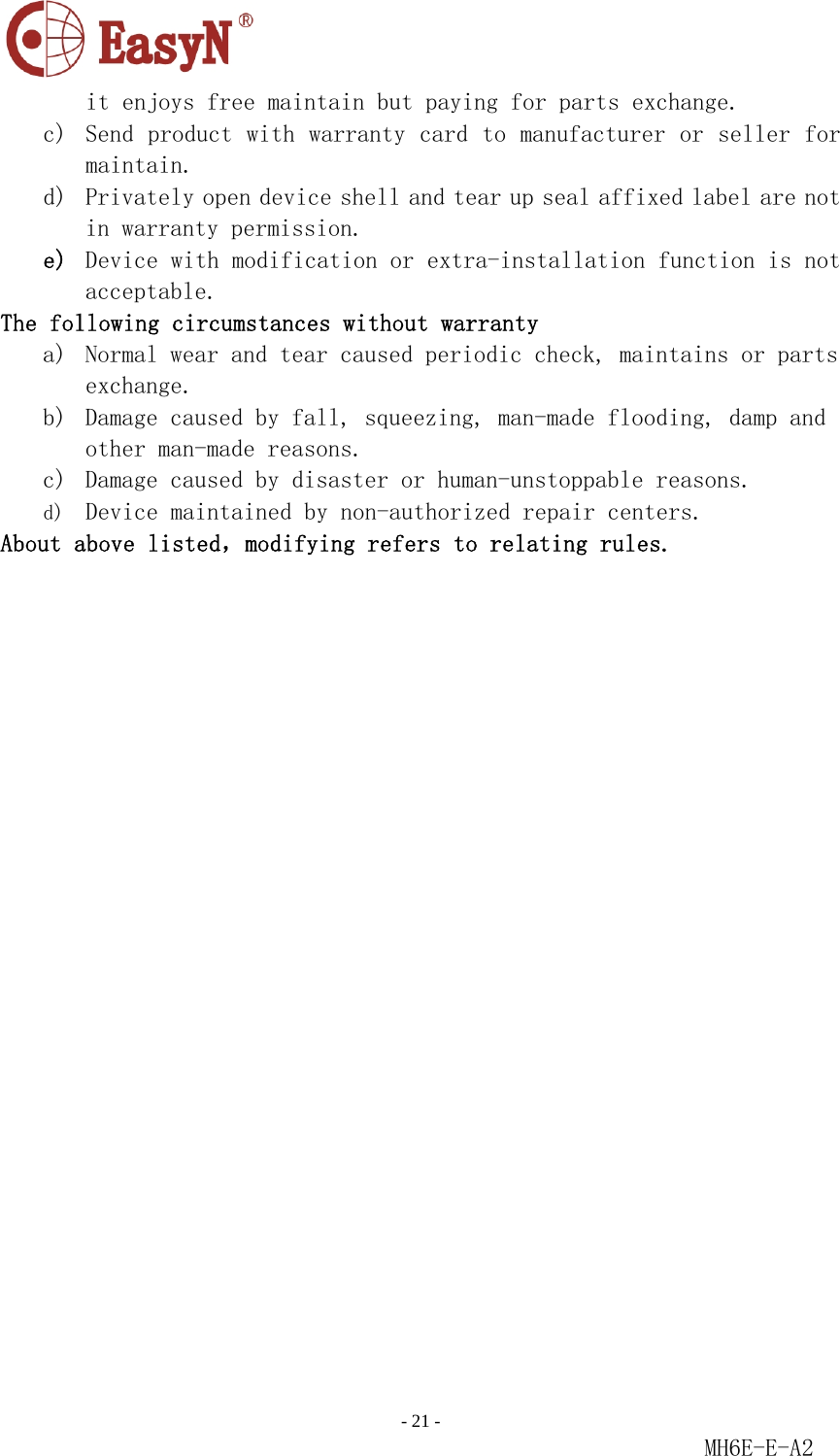                                                                               - 21 -                                                           MH6E-E-A2  it enjoys free maintain but paying for parts exchange. c) Send product with warranty card to manufacturer or seller for maintain. d) Privately open device shell and tear up seal affixed label are not in warranty permission. e) Device with modification or extra-installation function is not acceptable. The following circumstances without warranty a) Normal wear and tear caused periodic check, maintains or parts exchange. b) Damage caused by fall, squeezing, man-made flooding, damp and other man-made reasons. c) Damage caused by disaster or human-unstoppable reasons. d) Device maintained by non-authorized repair centers. About above listed，modifying refers to relating rules.   