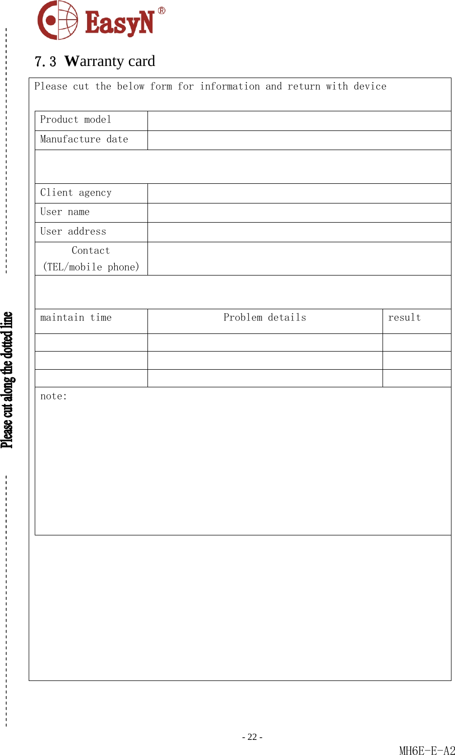                                                                               - 22 -                                                           MH6E-E-A2  7.3 Warranty card Please cut the below form for information and return with device  Product model   Manufacture date    Client agency   User name   User address   Contact (TEL/mobile phone)   maintain time   Problem details  result             note:    