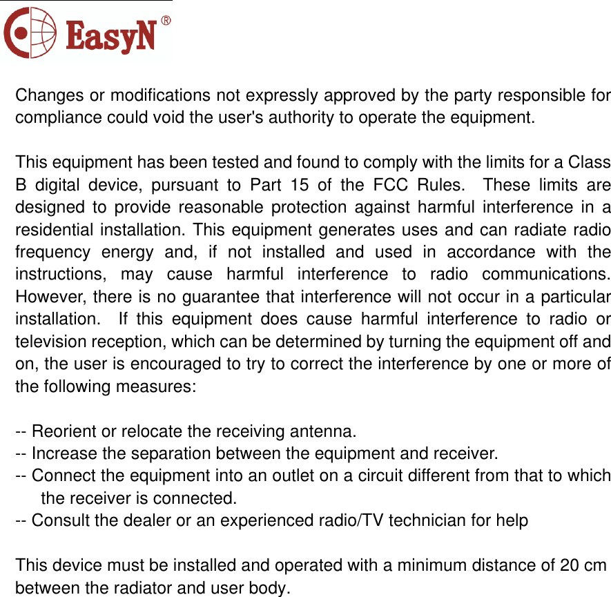 Changes or modifications not expressly approved by the party responsible for compliance could void the user&apos;s authority to operate the equipment. This equipment has been tested and found to comply with the limits for a Class B digital device, pursuant to Part 15 of the FCC Rules.  These limits are designed to provide reasonable protection against harmful interference in a residential installation. This equipment generates uses and can radiate radio frequency energy and, if not installed and used in accordance with the instructions, may cause harmful interference to radio communications.  However, there is no guarantee that interference will not occur in a particular installation.  If this equipment does cause harmful interference to radio or television reception, which can be determined by turning the equipment off and on, the user is encouraged to try to correct the interference by one or more of the following measures:-- Reorient or relocate the receiving antenna.   -- Increase the separation between the equipment and receiver.     -- Connect the equipment into an outlet on a circuit different from that to which the receiver is connected.   -- Consult the dealer or an experienced radio/TV technician for help  This device must be installed and operated with a minimum distance of 20 cm between the radiator and user body. 