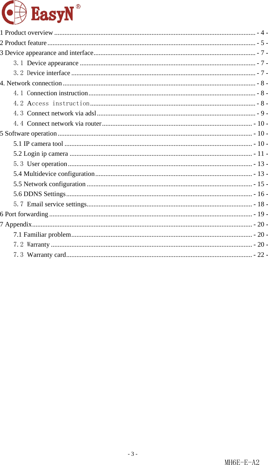                                                                               - 3 -                                                           MH6E-E-A2  1 Product overview ...................................................................................................................... - 4 - 2 Product feature .......................................................................................................................... - 5 - 3 Device appearance and interface ............................................................................................... - 7 - 3.1 Device appearance ....................................................................................................... - 7 - 3.2 Device interface ............................................................................................................ - 7 - 4. Network connection ................................................................................................................. - 8 - 4.1 Connection instruction .................................................................................................. - 8 - 4.2 Access instruction ................................................................................................. - 8 - 4.3 Connect network via adsl ............................................................................................. - 9 - 4.4 Connect network via router ........................................................................................ - 10 - 5 Software operation .................................................................................................................. - 10 - 5.1 IP camera tool .............................................................................................................. - 10 - 5.2 Login ip camera ........................................................................................................... - 11 - 5.3 User operation ............................................................................................................ -  13 - 5.4 Multidevice configuration ............................................................................................  -  13 - 5.5 Network configuration ................................................................................................. - 15 - 5.6 DDNS Settings ............................................................................................................. - 16 - 5.7 Email service settings ................................................................................................. - 18 - 6 Port forwarding ....................................................................................................................... - 19 - 7 Appendix ................................................................................................................................. - 20 - 7.1 Familiar problem .......................................................................................................... - 20 - 7.2 Warranty ...................................................................................................................... - 20 - 7.3 Warranty card ............................................................................................................. -  22 -                  