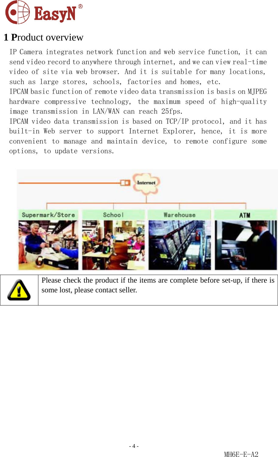                                                                               - 4 -                                                           MH6E-E-A2  1 Product overview IP Camera integrates network function and web service function, it can send video record to anywhere through internet, and we can view real-time video of site via web browser. And it is suitable for many locations, such as large stores, schools, factories and homes, etc. IPCAM basic function of remote video data transmission is basis on MJPEG hardware  compressive technology,  the  maximum  speed  of  high-quality image transmission in LAN/WAN can reach 25fps. IPCAM video data transmission is based on TCP/IP protocol, and it has built-in Web server to support Internet Explorer, hence, it is more convenient to manage and maintain device, to remote configure some options, to update versions.     Please check the product if the items are complete before set-up, if there is some lost, please contact seller. 