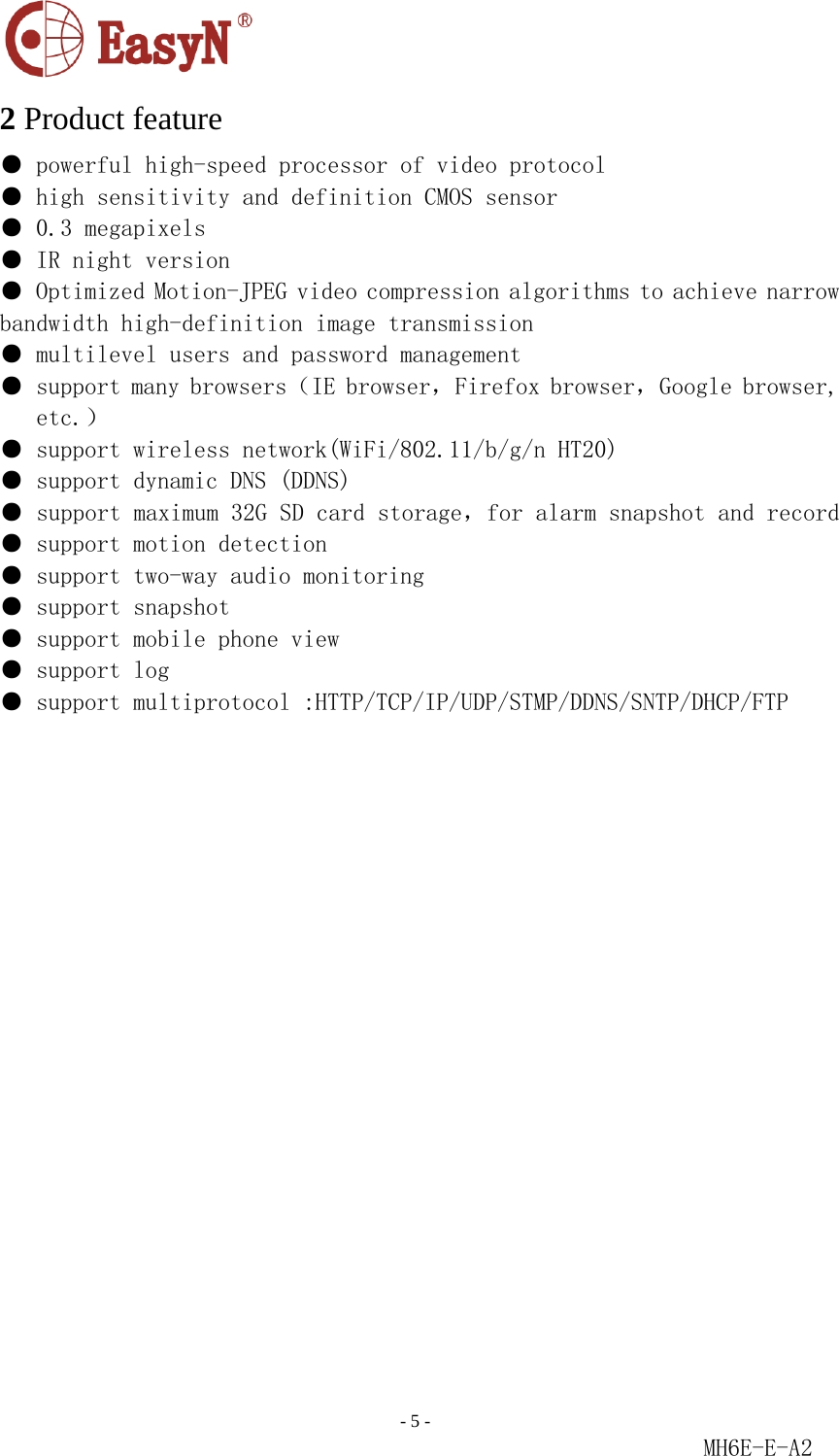                                                                               - 5 -                                                           MH6E-E-A2  2 Product feature ● powerful high-speed processor of video protocol  ● high sensitivity and definition CMOS sensor ● 0.3 megapixels  ● IR night version  ● Optimized Motion-JPEG video compression algorithms to achieve narrow bandwidth high-definition image transmission  ● multilevel users and password management ● support many browsers（IE browser，Firefox browser，Google browser, etc.）  ● support wireless network(WiFi/802.11/b/g／ｎ　ＨＴ２０)  ● support dynamic DNS (DDNS) ● support maximum 32G SD card storage，for alarm snapshot and record● support motion detection  ● support two-way audio monitoring   ● support snapshot  ● support mobile phone view  ● support log  ● support multiprotocol :HTTP/TCP/IP/UDP/STMP/DDNS/SNTP/DHCP/FTP                       