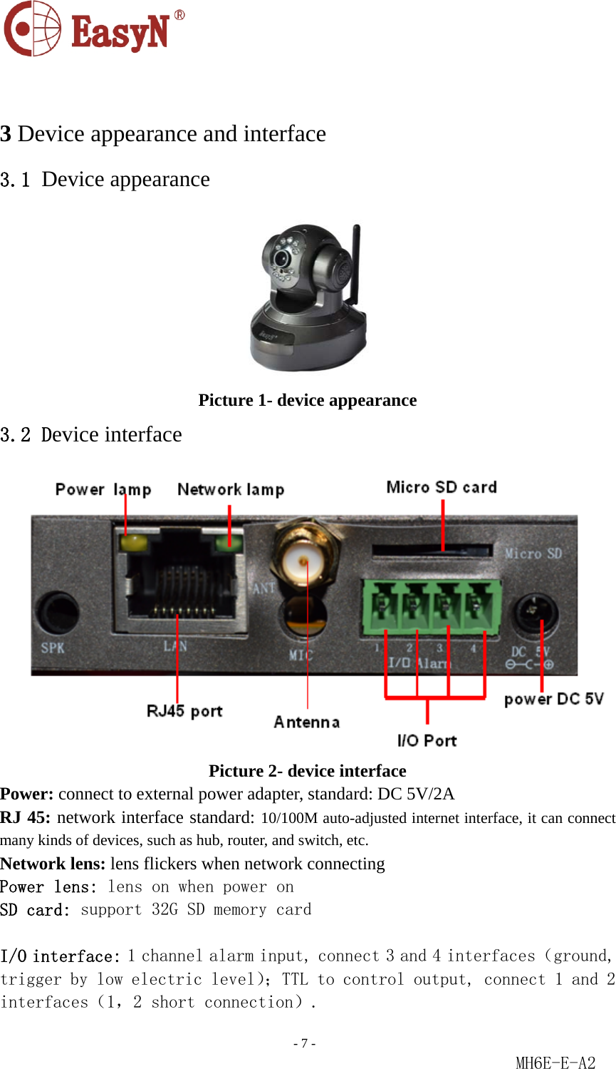                                                                               - 7 -                                                           MH6E-E-A2   3 Device appearance and interface 3.1 Device appearance  Picture 1- device appearance 3.2 Device interface  Picture 2- device interface Power: connect to external power adapter, standard: DC 5V/2A RJ 45: network interface standard: 10/100M auto-adjusted internet interface, it can connect many kinds of devices, such as hub, router, and switch, etc. Network lens: lens flickers when network connecting Power lens: lens on when power on SD card: support 32G SD memory card  I/O interface: 1 channel alarm input, connect 3 and 4 interfaces（ground, trigger by low electric level）；TTL to control output, connect 1 and 2 interfaces（1，2 short connection）. 