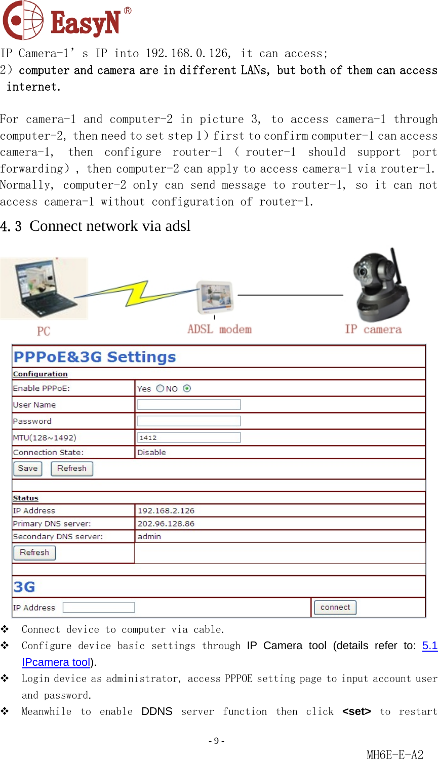                                                                               - 9 -                                                           MH6E-E-A2  IP Camera-1’s IP into 192.168.0.126, it can access;  2）computer and camera are in different LANs, but both of them can access internet.  For camera-1 and computer-2 in picture 3, to access camera-1 through computer-2, then need to set step 1）first to confirm computer-1 can access camera-1,  then  configure  router-1 （ router-1  should  support  port forwarding）, then computer-2 can apply to access camera-1 via router-1. Normally, computer-2 only can send message to router-1, so it can not access camera-1 without configuration of router-1.  4.3 Connect network via adsl    Connect device to computer via cable.   Configure device basic settings through IP Camera tool (details refer to: 5.1 IPcamera tool).   Login device as administrator, access PPPOE setting page to input account user and password.   Meanwhile  to  enable  DDNS  server  function  then  click  &lt;set&gt;  to  restart 