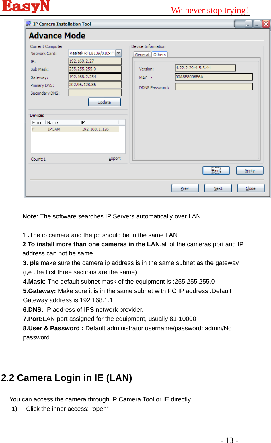                                         We never stop trying!  - 13 -     Note: The software searches IP Servers automatically over LAN.  1 .The ip camera and the pc should be in the same LAN 2 To install more than one cameras in the LAN,all of the cameras port and IP address can not be same. 3. pls make sure the camera ip address is in the same subnet as the gateway (i,e .the first three sections are the same) 4.Mask: The default subnet mask of the equipment is :255.255.255.0 5.Gateway: Make sure it is in the same subnet with PC IP address .Default Gateway address is 192.168.1.1 6.DNS: IP address of IPS network provider. 7.Port:LAN port assigned for the equipment, usually 81-10000 8.User &amp; Password : Default administrator username/password: admin/No password   2.2 Camera Login in IE (LAN) You can access the camera through IP Camera Tool or IE directly. 1)  Click the inner access: “open”   