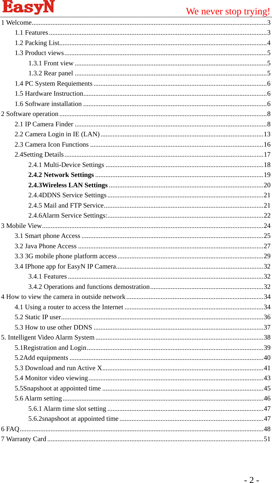                                         We never stop trying!  - 2 -   1 Welcome.........................................................................................................................................3 1.1 Features...............................................................................................................................3 1.2 Packing List.........................................................................................................................4 1.3 Product views......................................................................................................................5 1.3.1 Front view ................................................................................................................5 1.3.2 Rear panel ................................................................................................................5 1.4 PC System Requiements .....................................................................................................6 1.5 Hardware Instruction...........................................................................................................6 1.6 Software installation ...........................................................................................................6 2 Software operation.........................................................................................................................8 2.1 IP Camera Finder ................................................................................................................8 2.2 Camera Login in IE (LAN)...............................................................................................13 2.3 Camera Icon Functions .....................................................................................................16 2.4Setting Details....................................................................................................................17 2.4.1 Multi-Device Settings ............................................................................................18 2.4.2 Network Settings ..................................................................................................19 2.4.3Wireless LAN Settings ..........................................................................................20 2.4.4DDNS Service Settings...........................................................................................21 2.4.5 Mail and FTP Service.............................................................................................21 2.4.6Alarm Service Settings:...........................................................................................22 3 Mobile View.................................................................................................................................24 3.1 Smart phone Access ..........................................................................................................25 3.2 Java Phone Access ............................................................................................................27 3.3 3G mobile phone platform access.....................................................................................29 3.4 IPhone app for EasyN IP Camera......................................................................................32 3.4.1 Features..................................................................................................................32 3.4.2 Operations and functions demostration..................................................................32 4 How to view the camera in outside network................................................................................34 4.1 Using a router to access the Internet .................................................................................34 5.2 Static IP user......................................................................................................................36 5.3 How to use other DDNS ...................................................................................................37 5. Intelligent Video Alarm System..................................................................................................38 5.1Registration and Login.......................................................................................................39 5.2Add equipments .................................................................................................................40 5.3 Download and run Active X..............................................................................................41 5.4 Monitor video viewing......................................................................................................43 5.5Snapshoot at appointed time ..............................................................................................45 5.6 Alarm setting.....................................................................................................................46 5.6.1 Alarm time slot setting ...........................................................................................47 5.6.2snapshoot at appointed time ....................................................................................47 6 FAQ..............................................................................................................................................48 7 Warranty Card..............................................................................................................................51 