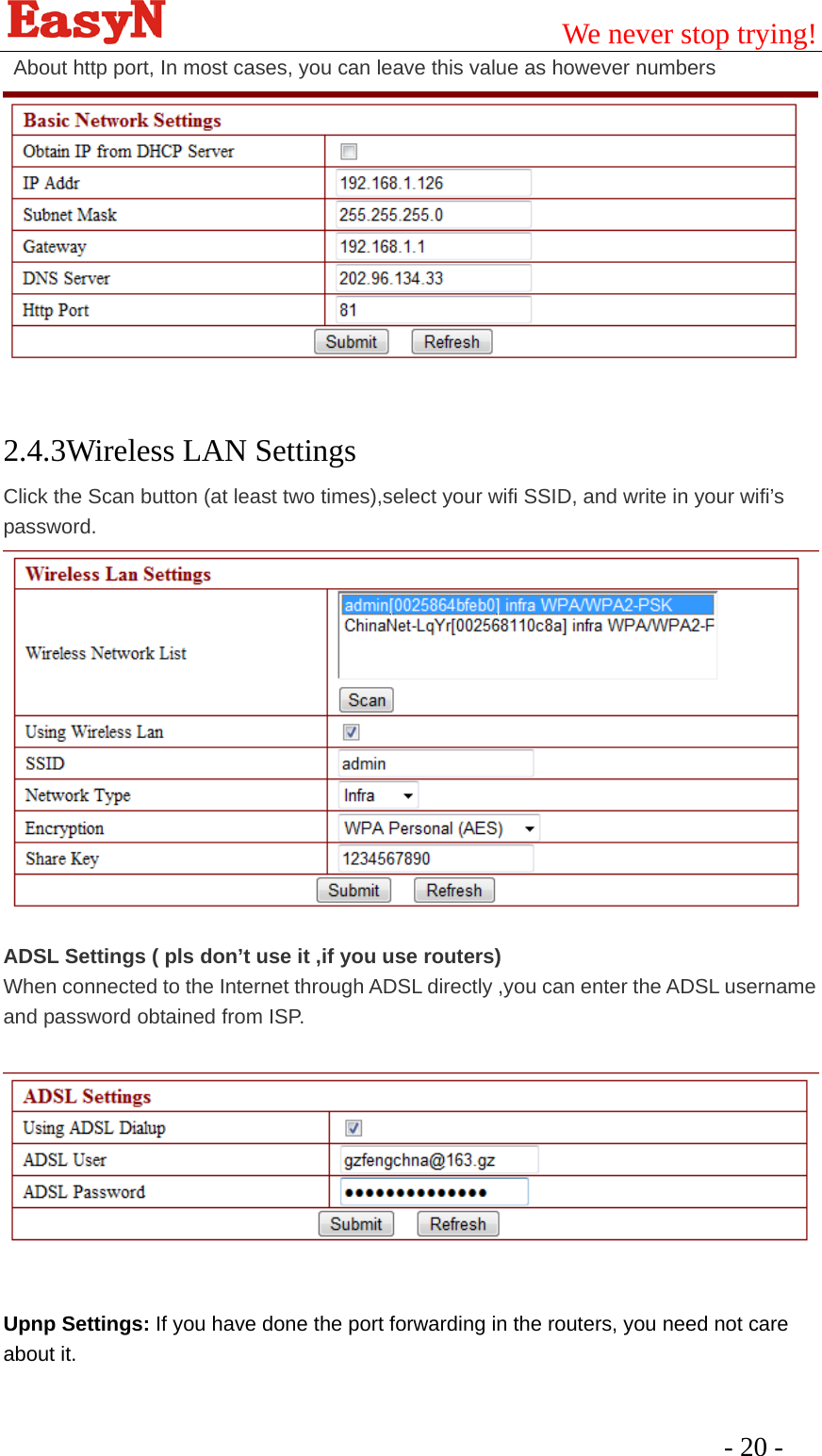                                         We never stop trying!  - 20 -   About http port, In most cases, you can leave this value as however numbers      2.4.3Wireless LAN Settings Click the Scan button (at least two times),select your wifi SSID, and write in your wifi’s password.   ADSL Settings ( pls don’t use it ,if you use routers) When connected to the Internet through ADSL directly ,you can enter the ADSL username and password obtained from ISP.     Upnp Settings: If you have done the port forwarding in the routers, you need not care about it. 