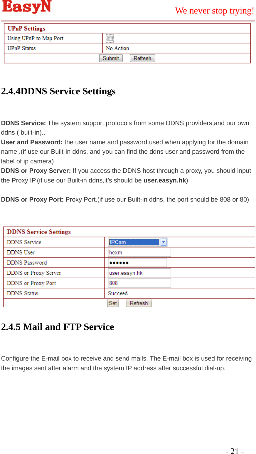                                         We never stop trying!  - 21 -    2.4.4DDNS Service Settings  DDNS Service: The system support protocols from some DDNS providers,and our own ddns ( built-in).. User and Password: the user name and password used when applying for the domain name .(if use our Built-in ddns, and you can find the ddns user and password from the label of ip camera) DDNS or Proxy Server: If you access the DDNS host through a proxy, you should input the Proxy IP.(if use our Built-in ddns,it’s should be user.easyn.hk)  DDNS or Proxy Port: Proxy Port.(if use our Built-in ddns, the port should be 808 or 80)           2.4.5 Mail and FTP Service  Configure the E-mail box to receive and send mails. The E-mail box is used for receiving the images sent after alarm and the system IP address after successful dial-up.       