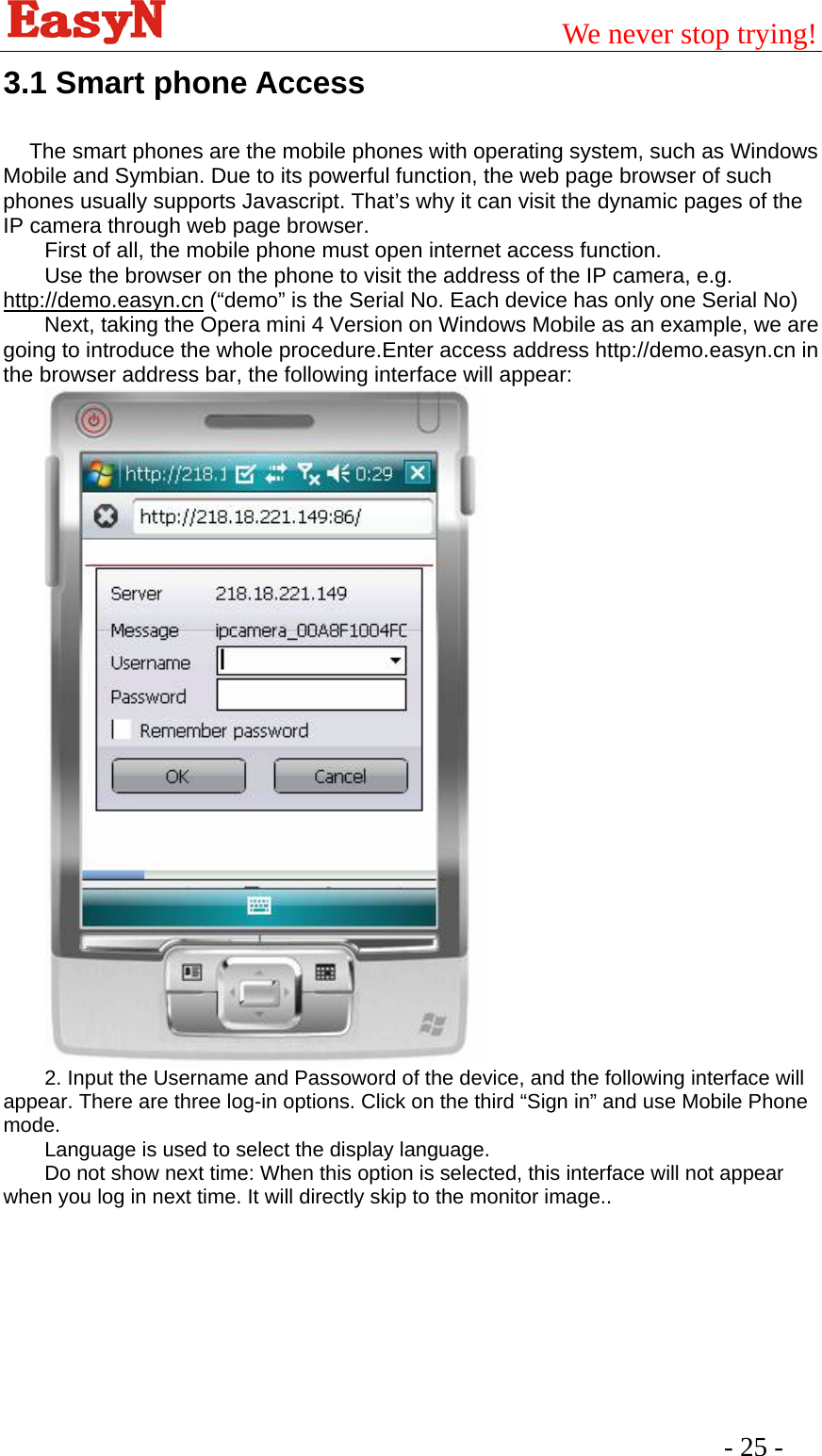                                         We never stop trying!  - 25 -   3.1 Smart phone Access      The smart phones are the mobile phones with operating system, such as Windows Mobile and Symbian. Due to its powerful function, the web page browser of such phones usually supports Javascript. That’s why it can visit the dynamic pages of the IP camera through web page browser. First of all, the mobile phone must open internet access function. Use the browser on the phone to visit the address of the IP camera, e.g. http://demo.easyn.cn (“demo” is the Serial No. Each device has only one Serial No) Next, taking the Opera mini 4 Version on Windows Mobile as an example, we are going to introduce the whole procedure.Enter access address http://demo.easyn.cn in the browser address bar, the following interface will appear:  2. Input the Username and Passoword of the device, and the following interface will appear. There are three log-in options. Click on the third “Sign in” and use Mobile Phone mode. Language is used to select the display language. Do not show next time: When this option is selected, this interface will not appear when you log in next time. It will directly skip to the monitor image..  
