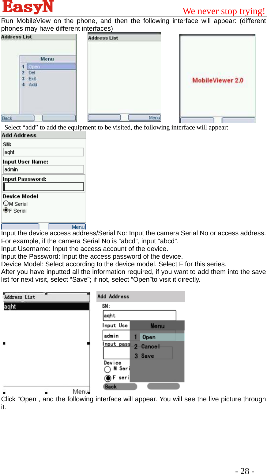                                         We never stop trying!  - 28 -   Run MobileView on the phone, and then the following interface will appear: (different phones may have different interfaces)        Select “add” to add the equipment to be visited, the following interface will appear:    Input the device access address/Serial No: Input the camera Serial No or access address. For example, if the camera Serial No is “abcd”, input “abcd”. Input Username: Input the access account of the device. Input the Password: Input the access password of the device. Device Model: Select according to the device model. Select F for this series. After you have inputted all the information required, if you want to add them into the save list for next visit, select “Save”; if not, select “Open”to visit it directly.       Click “Open”, and the following interface will appear. You will see the live picture through it.   